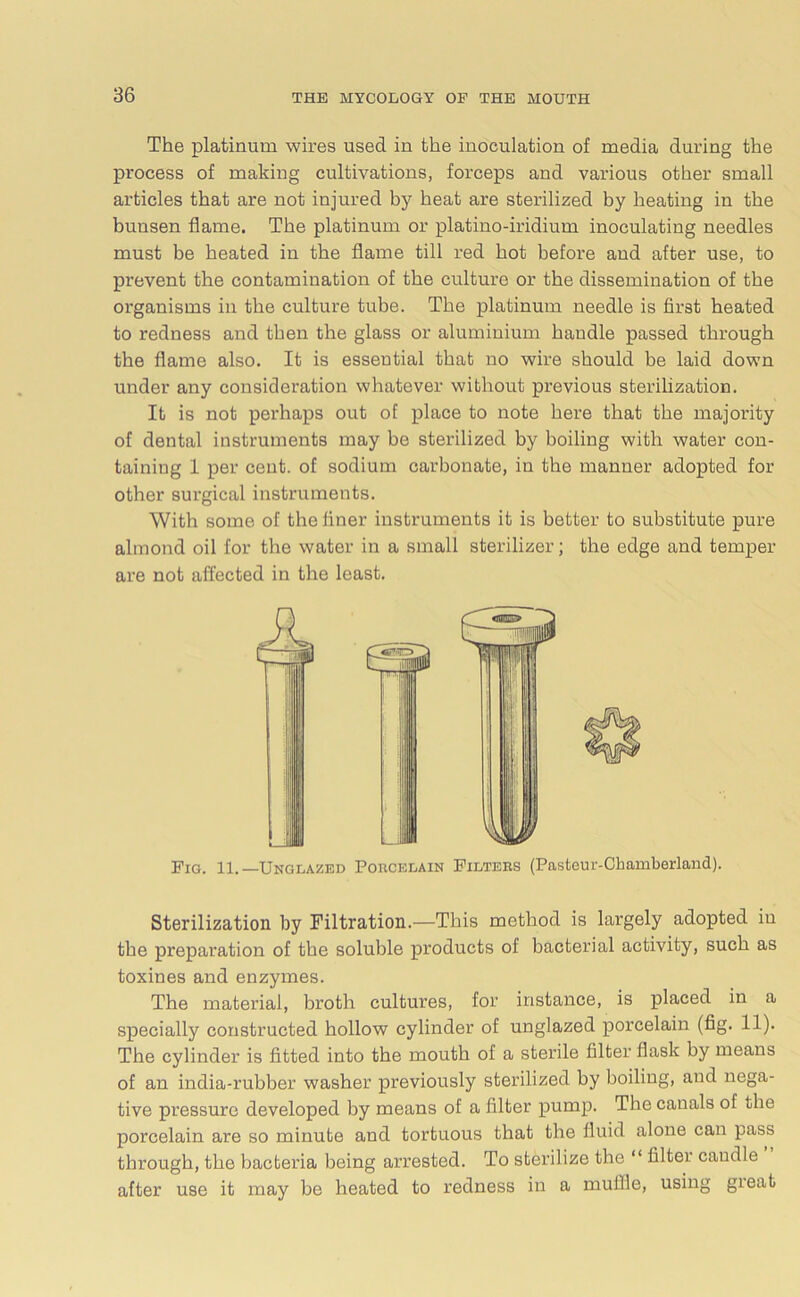 The platinum wires used in the inoculation of media during the process of making cultivations, forceps and various other small articles that are not injured by heat are sterilized by heating in the bunsen flame. The platinum or platino-iridium inoculating needles must be heated in the flame till red hot before and after use, to prevent the contamination of the culture or the dissemination of the organisms in the culture tube. The platinum needle is first heated to redness and then the glass or aluminium handle passed through the flame also. It is essential that no wire should be laid down under any consideration whatever without previous sterilization. It is not perhaps out of place to note here that the majority of dental instruments may be sterilized by boiling with water con- taining 1 per cent, of sodium carbonate, in the manner adopted for other surgical instruments. With some of the finer instruments it is better to substitute pure almond oil for the water in a small sterilizer; the edge and temper are not affected in the least. Fig. 11.—Unglazed Porcelain Filters (Pasteur-Chamberland). Sterilization by Filtration.—This method is largely adopted in the preparation of the soluble products of bacterial activity, such as toxines and enzymes. The material, broth cultures, for instance, is placed in a specially constructed hollow cylinder of unglazed porcelain (fig. 11). The cylinder is fitted into the mouth of a sterile filter flask by means of an india-rubber washer previously sterilized by boiling, and nega- tive pressure developed by means of a filter pump. The canals of the porcelain are so minute and tortuous that the fluid alone can pass through, the bacteria being arrested. To sterilize the “ filter caudle after use it may he heated to redness in a muffle, using gieat