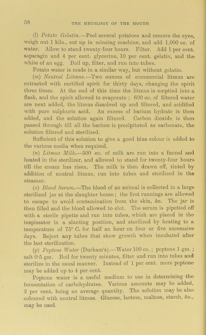 (Z) Potato Gelatin.—Peel several potatoes and remove the eyes, weigh out 1 kilo., cut up in mincing machine, and add 1,000 cc. of water. Allow to stand twenty-four hours. Filter. Add 1 per cent, asparagin and 4 per cent, glycerine, 10 per cent, gelatin, and the white of an egg. Boil up, filter, and run into tubes. Potato water is made in a similar way, but without gelatin. (m) Neutral Litmus.—Two ounces of commercial litmus are extracted with rectified spirit for thirty days, changing the spirit three times. At the end of this time the litmus is emptied into a flask, and the spirit allowed to evaporate ; 600 cc. of filtered water are next added, the litmus dissolved up and filtered, and acidified with pure sulphuric acid. An excess of barium hydrate is then added, and the solution again filtered. Carbon dioxide is then passed through till all the barium is precipitated as carbonate, the solution filtered and sterilized. Sufficient of this solution to give a good blue colour is added to- the various media when required. (74) Litmus Milk.—500 cc. of milk are run into a funnel and heated in the sterilizer, and allowed to stand for twenty-four hours till the cream has risen. The milk is then drawn off, tiuted by addition of neutral litmus, run into tubes and sterilized in the steamer. (0) Blood Serum.—The blood of an animal is collected in a large sterilized jar at the slaughter house ; the first runnings are allowed to escape to avoid contamination from the skin, &c. The jar is then filled and the blood allowed to clot. The serum is pipetted off with a sterile pipette and run into tubes, which are placed in the inspissator in a slanting position, and sterilized by heating to a temperature of 75° C. for half an hour on four or five successive days. Reject any tubes that show growth when incubated after the last sterilization. (p) Peptone Water (Durham’s).—Water 100 cc. ; peptone 1 gm.; salt 0-5 gm. Boil for twenty minutes, filter and run into tubes and sterilize in the usual manner. Instead of 1 per cent, moi’e peptone may be added up to 4 per cent. Peptone water is a useful medium to use in determining the fermentation of carbohydrates. Various amounts may be added, 2 per cent, being an average quantity. The solution may be also coloured with neutral litmus. Glucose, lactose, maltose, starch, &c., may be used.