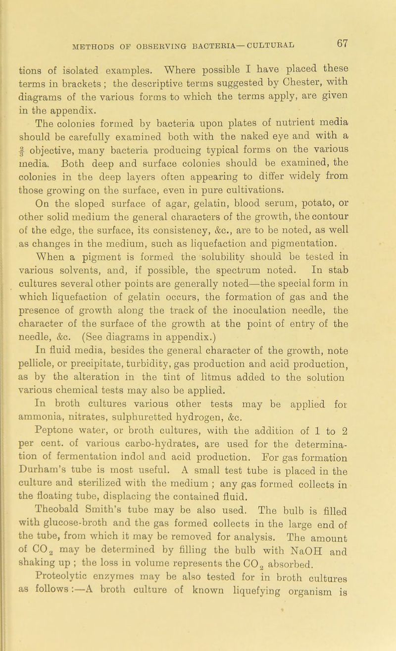 tions of isolated examples. Where possible I have placed these terms in brackets; the descriptive terms suggested by Chester, with diagrams of the various forms to which the terms apply, are given in the appendix. The colonies formed by bacteria upon plates of nutrient media should be carefully examined both with the naked eye and with a f objective, many bacteria producing typical forms on the various media. Both deep and surface colonies should be examined, the colonies in the deep layers often appearing to differ widely from those growing on the surface, even in pure cultivations. On the sloped surface of agar, gelatin, blood serum, potato, or other solid medium the general characters of the growth, the contour of the edge, the surface, its consistency, &c., are to be noted, as well as changes in the medium, such as liquefaction and pigmeutation. When a pigment is formed the solubility should be tested in various solvents, and, if possible, the spectrum noted. In stab cultures several other points are generally noted—the special form in which liquefaction of gelatin occurs, the formation of gas and the presence of growth along the track of the inoculation needle, the character of the surface of the growth at the point of entry of the needle, &c. (See diagrams in appendix.) In fluid media, besides the general character of the growth, note pellicle, or precipitate, turbidity, gas production and acid production, as by the alteration in the tint of litmus added to the solution various chemical tests may also be applied. In broth cultures various other tests may be applied for ammonia, nitrates, sulphuretted hydrogen, &c. Peptone water, or broth cultures, with the addition of 1 to 2 per cent, of various carbo-hydrates, are used for the determina- tion of fermentation indol and acid production. For gas formation Durham’s tube is most useful. A small test tube is placed in the culture and sterilized with the medium ; any gas formed collects in the floating tube, displacing the contained fluid. Theobald Smith’s tube may be also used. The bulb is filled with glucose-broth and the gas formed collects in the large end of the tube, from which it may be removed for analysis. The amount of C02 may be determined by filling the bulb with NaOH and shaking up ; the loss in volume represents the C02 absorbed. Proteolytic enzymes may be also tested for in broth cultures as follows:—A broth culture of known liquefying organism is