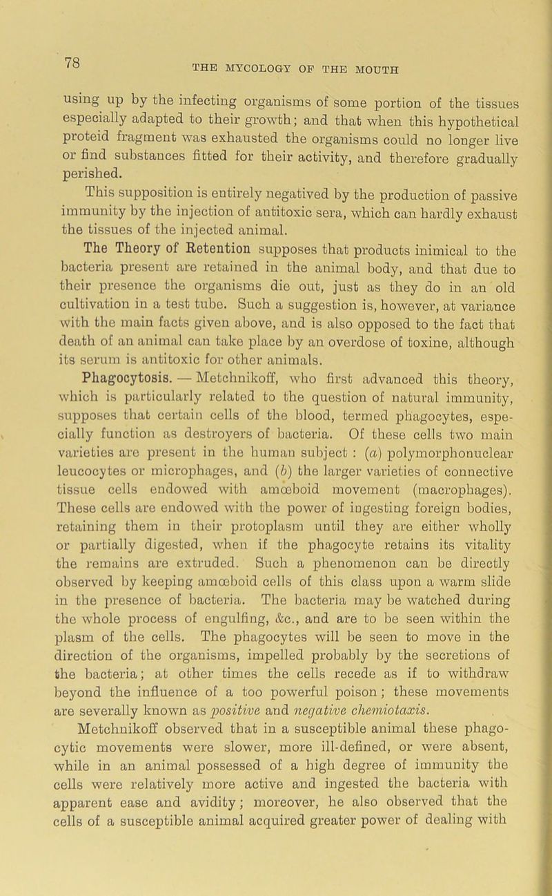 THE MYCOLOGY OF THE MOUTH using up by the infecting organisms of some portion of the tissues especially adapted to their growth; and that when this hypothetical proteid fragment was exhausted the organisms could no longer live or find substances fitted for their activity, and therefore gradually perished. This supposition is entirely negatived by the production of passive immunity by the injection of antitoxic sera, which can hardly exhaust the tissues of the injected animal. The Theory of Retention supposes that products inimical to the bacteria present are retained in the animal body, and that due to their presence the organisms die out, just as they do in an old cultivation in a test tube. Such a suggestion is, however, at variance with the main facts given above, and is also opposed to the fact that death of an animal can take place by an overdose of toxine, although its serum is antitoxic for other animals. Phagocytosis. — Metchnikoff, who first advanced this theory, which is particularly related to the question of natural immunity, supposes that certain cells of the blood, termed phagocytes, espe- cially function as destroyers of bacteria. Of these cells two main varieties arc present in the human subject : (a) polymorphonuclear leucocytes or microphages, and (b) the larger varieties of connective tissue cells endowed with amoeboid movement (macrophages). These cells are endowed with the power of ingesting foreign bodies, retaining them in their protoplasm until they are either wholly or partially digested, when if the phagocyte retains its vitality the remains are extruded. Such a phenomenon can be directly observed by keeping amoeboid cells of this class upon a warm slide in the presence of bacteria. The bacteria may be watched during the whole process of engulfing, &c., and are to be seen within the plasm of the cells. The phagocytes will be seen to move in the direction of the organisms, impelled probably by the secretions of the bacteria; at other times the cells recede as if to withdraw beyond the influence of a too powerful poison; these movements are severally known as “positive and negative chcmiotaxis. Metchnikoff observed that in a susceptible animal these phago- cytic movements were slower, more ill-defined, or were absent, while in an animal possessed of a high degree of immunity the cells were relatively more active and ingested the bacteria with apparent ease and avidity; moreover, he also observed that the cells of a susceptible animal acquired greater power of dealing with