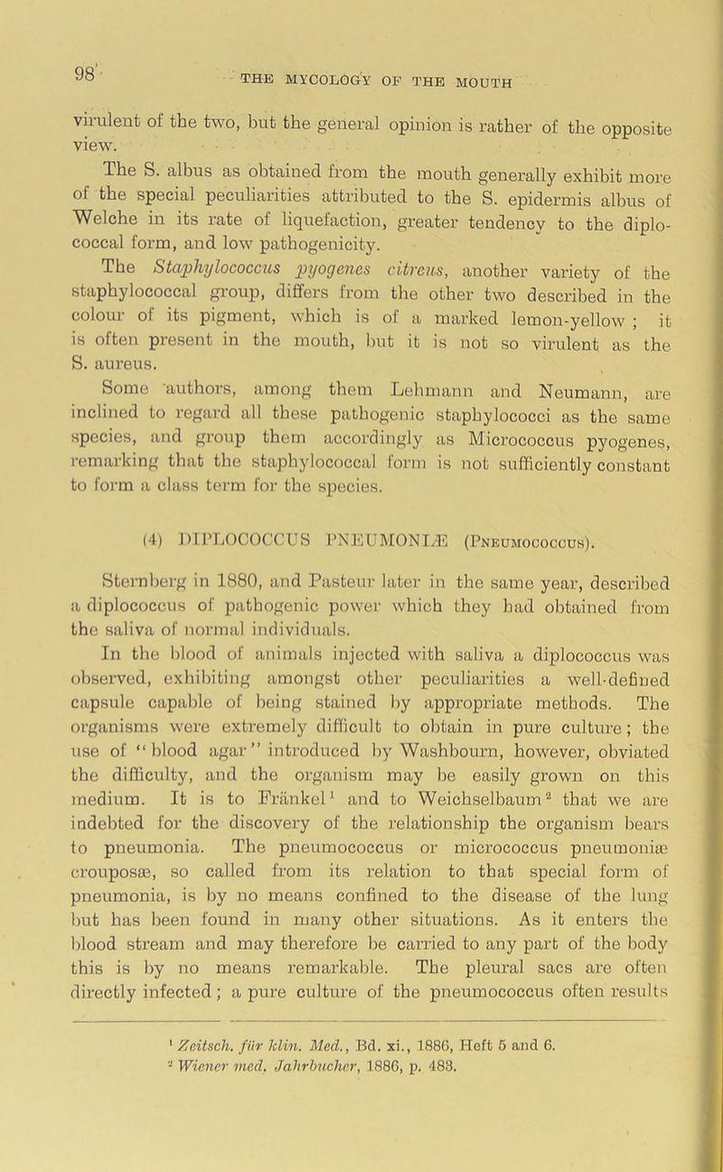 THE MYCOLOGY OF THE MOUTH virulent of the two, but the general opinion is rather of the opposite view. The S. albus as obtained, from the mouth generally exhibit more oi the special peculiarities attributed to the S. epidermis albus of Welche in its rate of liquefaction, greater tendency to the diplo- coccal form, and low pathogenicity. The Staphylococcus pyogenes citrcus, another variety of the staphylococcal group, differs from the other two described in the colour of its pigment, which is of a marked lemon-yellow ; it is often present in the mouth, but it is not so virulent as the S. aureus. Some ’authors, among them Lehmann and Neumann, are inclined to regard all these pathogenic staphylococci as the same species, and group them accordingly as Micrococcus pyogenes, remarking that the staphylococcal form is not sufficiently constant to form a class term for the species. (4) DIPLOCOCCUS PNEUMONIAS (Pneumococcus). Sternberg in 1880, and Pasteur later in the same year, described a diplococcus of pathogenic power which they had obtained from the saliva of normal individuals. In the blood of animals injected with saliva a diplococcus was observed, exhibiting amongst other peculiarities a well-defined capsule capable of being stained by appropriate methods. The organisms were extremely difficult to obtain in pure culture; the use of “blood agar” introduced by Washbourn, however, obviated the difficulty, and the organism may be easily grown on this medium. It is to Friinkel1 and to Weichselbaum2 that we are indebted for the discovery of the relationship the organism bears to pneumonia. The pneumococcus or micrococcus pneumonia? crouposae, so called from its relation to that special form of pneumonia, is by no means confined to the disease of the lung but has been found in many other situations. As it enters the blood stream and may therefore be carried to any part of the body this is by no means remarkable. The pleural sacs are often directly infected; a pure culture of the pneumococcus often results 1 Zeitsch. fur klin. Med., Bd. xi., 1886, Heft 6 and 6. - Wiener vied, Jahrbucher, 1886, p. 483.