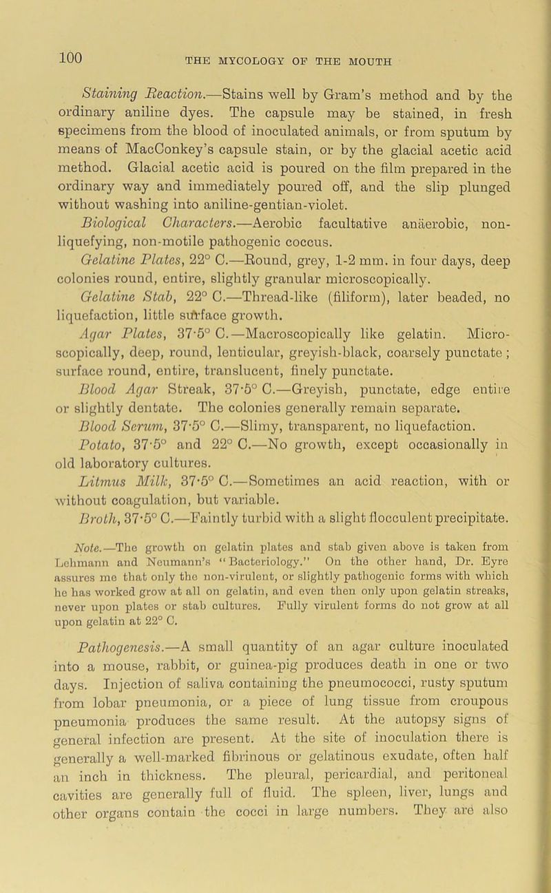 Staining Beaction.—Stains well by Gram’s method and by the ordinary aniline dyes. The capsule may be stained, in fresh specimens from the blood of inoculated animals, or from sputum by means of MaeConkey’s capsule stain, or by the glacial acetic acid method. Glacial acetic acid is poured on the film prepared in the ordinary way and immediately poured off, and the slip plunged without washing into aniline-gentian-violet. Biological Characters.—Aerobic facultative anaerobic, non- liquefying, non-motile pathogenic coccus. Gelatine Plates, 22° C.—Round, grey, 1-2 mm. in four days, deep colonies round, entire, slightly granular microscopically. Gelatine Stab, 22° C.—Thread-like (filiform), later beaded, no liquefaction, little surface growth. Agar Plates, 37'5° C.—Microscopically like gelatin. Micro- scopically, deep, round, lenticular, greyish-black, coarsely punctate ; surface round, entire, translucent, finely punctate. Bloocl Agar Streak, 37-b° C.—Greyish, punctate, edge entire or slightly dentate. The colonies generally remain separate. Blood Scrum, 37‘5° C.—Slimy, transparent, no liquefaction. Potato, 37-5° and 22° C.—No growth, except occasionally in old laboratory cultures. Litmus Milk, 37*5° C.—Sometimes an acid reaction, with or without coagulation, but variable. Broth, 37*5° C.—Faintly turbid with a slight flocculent precipitate. Note.—The growth on gelatin plates and stab given above is taken from Lehmann and Neumann’s “Bacteriology.” On the other hand, Dr. Eyre assures mo that only the non-virulent, or slightly pathogenic forms with which he has worked grow at all on gelatin, and even then only upon gelatin streaks, never upon plates or stab cultures. Fully virulent forms do not grow at all upon gelatin at 22° C. Pathogenesis.—A small quantity of an agar culture inoculated into a mouse, rabbit, or guinea-pig produces death in one or two days. Injection of saliva containing the pneumococci, rusty sputum from lobar pneumonia, or a piece of lung tissue from croupous pneumonia produces the same result. At the autopsy signs of general infection are present. At the site of inoculation there is generally a well-marked fibrinous or gelatinous exudate, often half an inch in thickness. The pleural, pericardial, and peritoneal cavities are generally full of fluid. The spleen, liver, lungs and other organs contain the cocci in large numbers. They are also