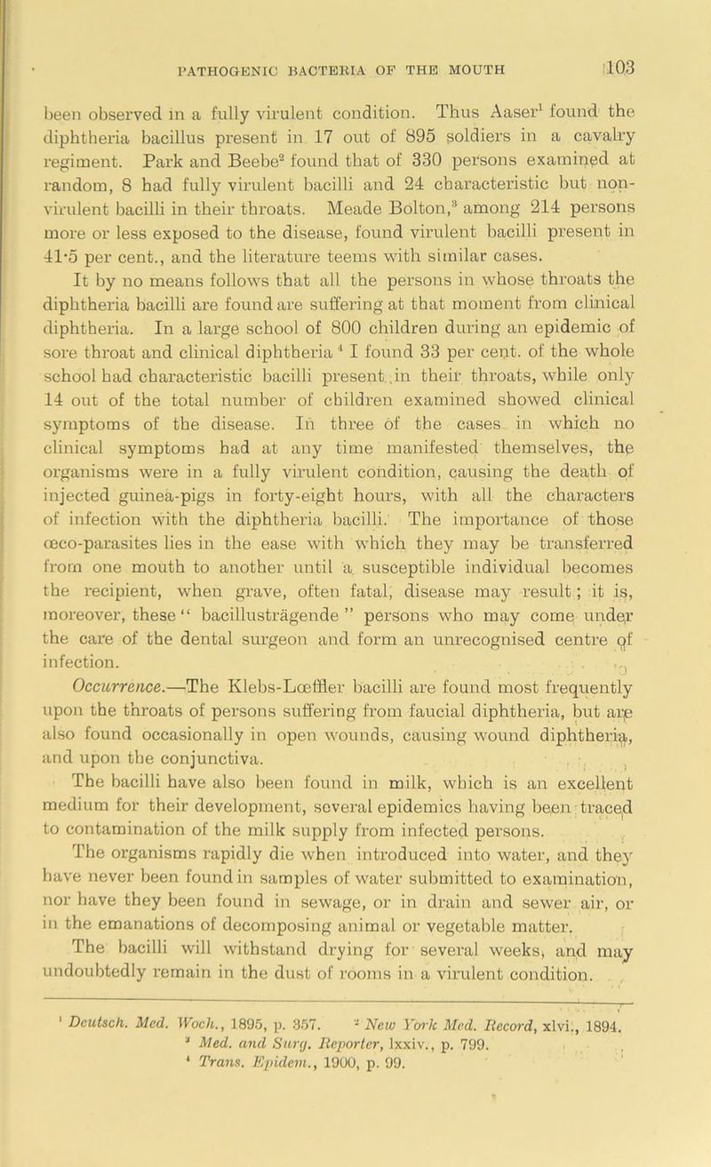 been observed in a fully virulent condition. Thus Aaser1 found the diphtheria bacillus present in 17 out of 895 soldiers in a cavalry regiment. Park and Beebe2 found that of 330 persons examined at random, 8 had fully virulent bacilli and 24 characteristic but non- virulent bacilli in their throats. Meade Bolton,3 4 among 214 persons more or less exposed to the disease, found virulent bacilli present in 41-5 per cent., and the literature teems with similar cases. It by no means follows that all the persons in whose throats the diphtheria bacilli are found are suffering at that moment from clinical diphtheria. In a large school of 800 children during an epidemic of sore throat and clinical diphtheria 1 I found 33 per cent, of the whole school had characteristic bacilli present .in their throats, while only 14 out of the total number of children examined showed clinical symptoms of the disease. In three of the cases in which no clinical symptoms had at any time manifested themselves, the organisms were in a fully virulent condition, causing the death of injected guinea-pigs in forty-eight hours, with all the characters of infection with the diphtheria bacilli. The importance of those oeco-parasites lies in the ease with which they may be transferred from one mouth to another until a susceptible individual becomes the recipient, when grave, often fatal, disease may result; it is, moreover, these “ bacillustragende ” persons who may come under the care of the dental surgeon and form an unrecognised centre of infection. Occurrence.—The Klebs-Loeffler bacilli are found most frequently upon the throats of persons suffering from faucial diphtheria, but are also found occasionally in open wounds, causing wound diphtheria, and upon the conjunctiva. The bacilli have also been found in milk, which is an excellent medium for their development, several epidemics having benn traced to contamination of the milk supply from infected persons. The organisms rapidly die when introduced into water, and they have never been found in samples of water submitted to examination, nor have they been found in sewage, or in drain and sewer air, or in the emanations of decomposing animal or vegetable matter. The bacilli will withstand drying for several weeks, and may undoubtedly remain in the dust of rooms in a virulent condition. 1 Dcutsch. Med. Wuch., 1895, p. 357. * New Yoi'lc Med. Record, xlvi., 1894. 3 Med. and Surcj. Reporter, lxxiv., p. 799. 4 Trans. Epidem., 1900, p. 99.