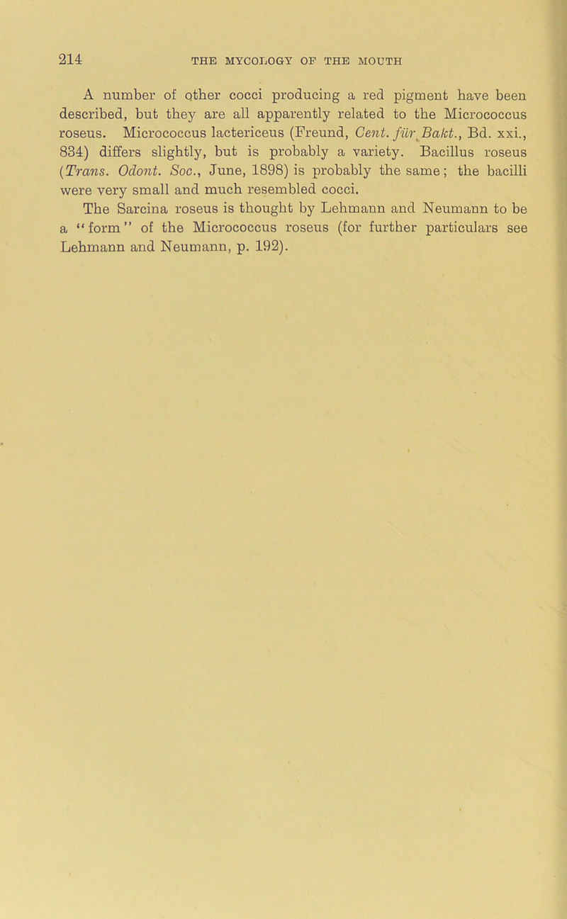 A number of other cocci producing a red pigment have been described, but they are all apparently related to the Micrococcus roseus. Micrococcus lactericeus (Freund, Cent, fur Bakt., Bd. xxi., 834) differs slightly, but is probably a variety. Bacillus roseus (Trans. Odont. Soc., June, 1898) is probably the same; the bacilli were very small and much resembled cocci. The Sarcina roseus is thought by Lehmann and Neumann to be a “form” of the Micrococcus roseus (for further particulars see Lehmann and Neumann, p. 192).