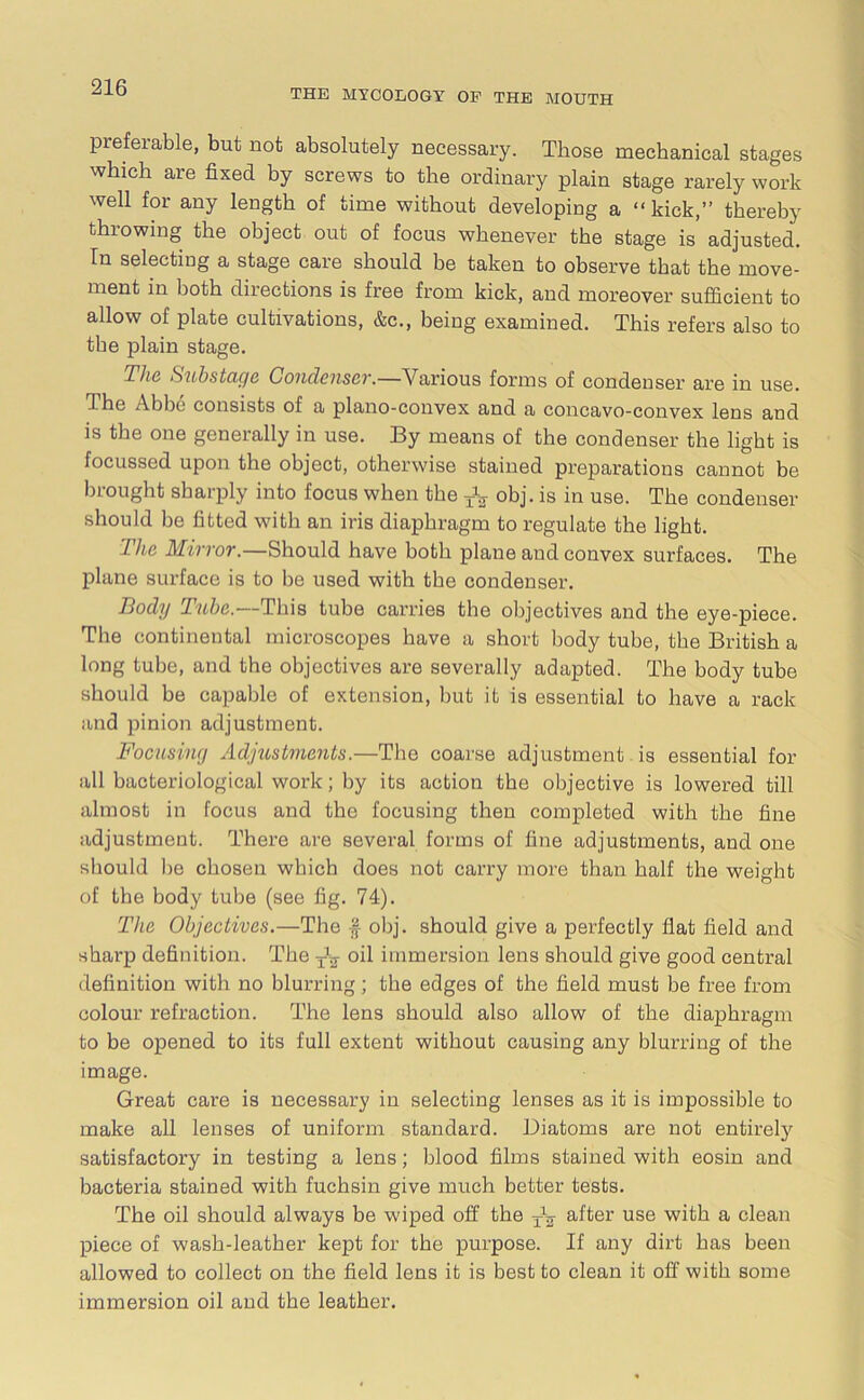 THE MYCOLOGY OF THE MOUTH preferable, but not absolutely necessary. Those mechanical stages which are fixed by screws to the ordinary plain stage rarely work well for any length of time without developing a “kick,” thereby throwing the object out of focus whenever the stage is adjusted. In selecting a stage care should be taken to observe that the move- ment in both directions is free from kick, and moreover sufficient to allow of plate cultivations, &c., being examined. This refers also to the plain stage. The Substage. Condenser.—Various forms of condenser are in use. The Abbe consists of a plano-convex and a concavo-convex lens and is the one generally in use. By means of the condenser the light is focussed upon the object, otherwise stained preparations cannot be hi ought sharply into focus when the jV obj. is in use. The condenser should be fitted with an iris diaphragm to regulate the light. The Mirror.—Should have both plane and convex surfaces. The plane surface is to be used with the condenser. Body Tube.—This tube carries the objectives and the eye-piece. The continental microscopes have a short body tube, the British a long tube, and the objectives are severally adapted. The body tube should be capable of extension, but it is essential to have a rack and pinion adjustment. Focusing Adjustments.—The coarse adjustment is essential for all bacteriological work; by its action the objective is lowered till almost in focus and the focusing then completed with the fine adjustment. There are several forms of fine adjustments, and one should be chosen which does not carry more than half the weight of the body tube (see fig. 74). The Objectives.—The f obj. should give a perfectly fiat field and sharp definition. The ^ oil immersion lens should give good central definition with no blurring; the edges of the field must be free from colour refraction. The lens should also allow of the diaphragm to be opened to its full extent without causing any blurring of the image. Great care is necessary in selecting lenses as it is impossible to make all lenses of uniform standard. Diatoms are not entirely satisfactory in testing a lens; blood films stained with eosin and bacteria stained with fuchsin give much better tests. The oil should always be wiped off the ^ after use with a clean piece of wash-leather kept for the purpose. If any dirt has been allowed to collect on the field lens it is best to clean it off with some immersion oil and the leather.