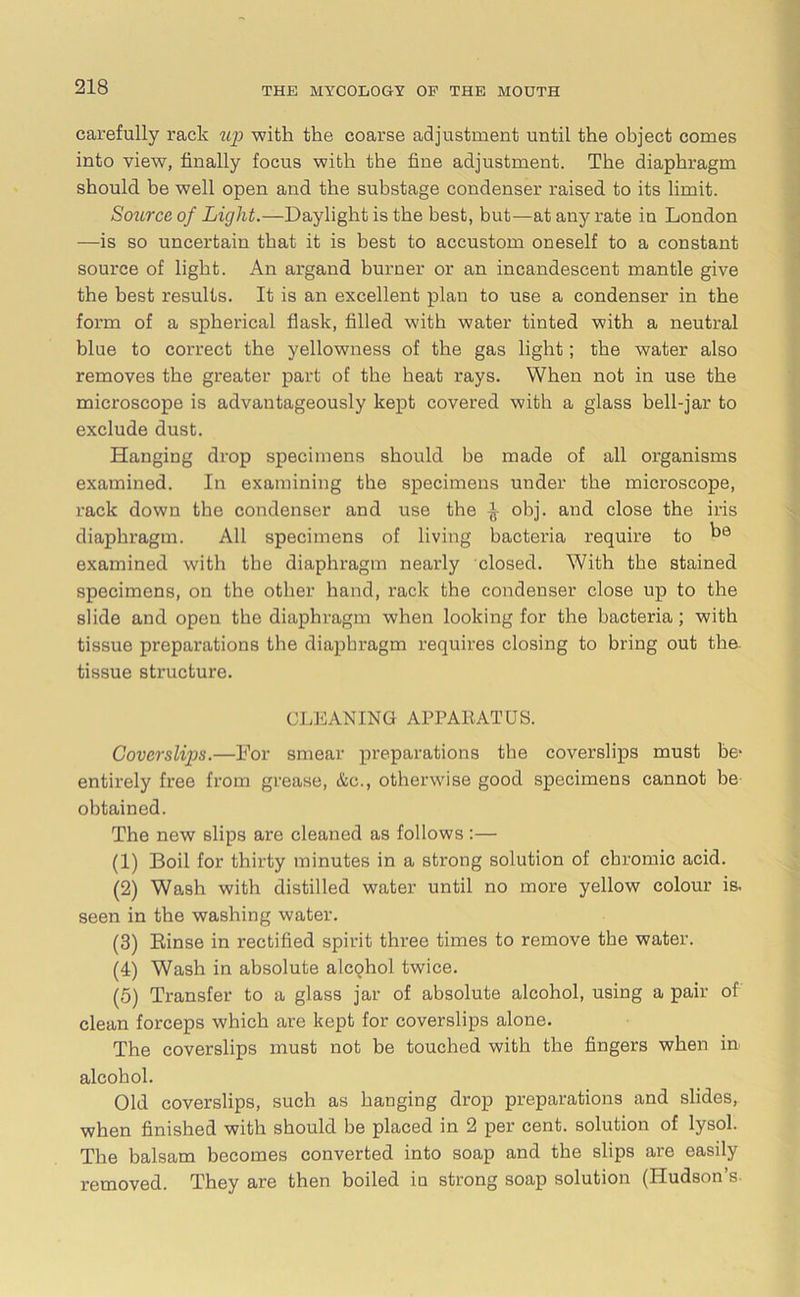 carefully rack up with the coarse adjustment until the object comes into view, finally focus with the fine adjustment. The diaphragm should be well open and the substage condenser raised to its limit. Source of Light.—Daylight is the best, but—at auy rate in London —is so uncertain that it is best to accustom oneself to a constant source of light. An argand burner or an incandescent mantle give the best results. It is an excellent plan to use a condenser in the form of a spherical flask, filled with water tinted with a neutral blue to correct the yellowness of the gas light; the water also removes the greater part of the heat rays. When not in use the microscope is advantageously kept covered with a glass bell-jar to exclude dust. Hanging drop specimens should be made of all organisms examined. In examining the specimens under the microscope, rack down the condenser and use the ^ obj. and close the iris diaphragm. All specimens of living bacteria require to be examined with the diaphragm nearly closed. With the stained specimens, on the other hand, rack the condenser close up to the slide and open the diaphragm when looking for the bacteria; with tissue preparations the diaphragm requires closing to bring out the tissue structure. CLEANING APPARATUS. Covcrslips.—For smear preparations the coverslips must be- entirely free from grease, &c., otherwise good specimens cannot be obtained. The new slips are cleaned as follows:— (1) Boil for thirty minutes in a strong solution of chromic acid. (2) Wash with distilled water until no more yellow colour is, seen in the washing water. (3) Rinse in rectified spirit three times to remove the water. (4) Wash in absolute alcohol twice. (5) Transfer to a glass jar of absolute alcohol, using a pair of clean forceps which are kept for coverslips alone. The coverslips must not be touched with the fingers when in alcohol. Old coverslips, such as hanging drop preparations and slides, when finished with should be placed in 2 per cent, solution of lysol. The balsam becomes converted into soap and the slips are easily removed. They are then boiled in strong soap solution (Hudson’s-