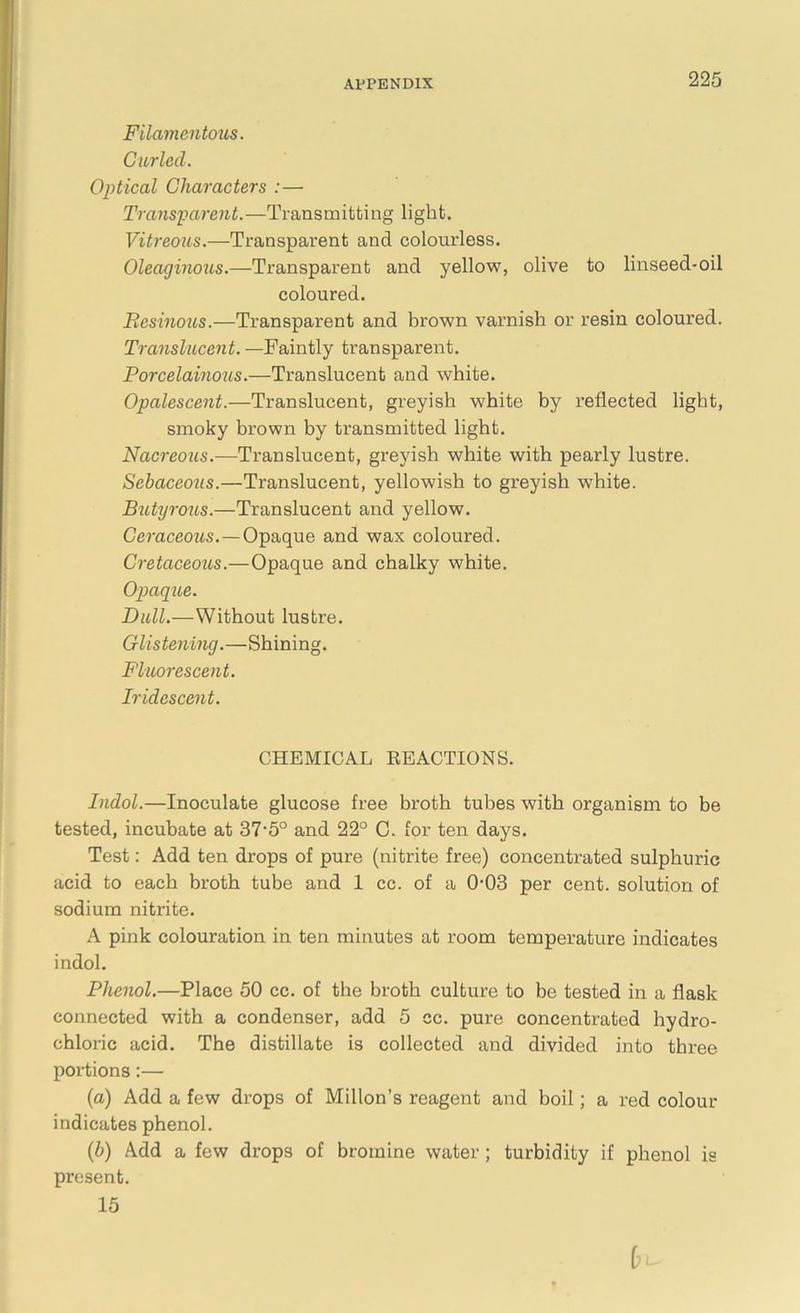 Filamentous. Curled. Optical Characters :— Transparent.—Transmitting light. Vitreous.—Transparent and colourless. Oleaginous.—Transparent and yellow, olive to linseed-oil coloured. Resinous.—Transparent and brown varnish or resin coloured. Translucent. —Faintly transparent. Rorcelainous.—Translucent and white. Opalescent.—Translucent, greyish white by reflected light, smoky brown by transmitted light. Nacreous.—Translucent, greyish white with pearly lustre. Sebaceoiis.—Translucent, yellowish to greyish white. Butyrous.—Translucent and yellow. Ceraceous.—Opaque and wax coloured. Cretaceous.—Opaque and chalky white. Opaque. Dull.—Without lustre. Glistening.—Shining. Fluorescent. Iridescent. CHEMICAL BEACTIONS. Indol.—Inoculate glucose free broth tubes with organism to be tested, incubate at 37-5° and 22° C. for ten days. Test: Add ten drops of pure (nitrite free) concentrated sulphuric acid to each broth tube and 1 cc. of a 0-03 per cent, solution of sodium nitrite. A pink colouration in ten minutes at room temperature indicates indol. Phenol.—Place 50 cc. of the broth culture to be tested in a flask connected with a condenser, add 5 cc. pure concentrated hydro- chloric acid. The distillate is collected and divided into three portions:— (a) Add a few drops of Millon’s reagent and boil; a red colour indicates phenol. (b) Add a few drops of bromine water; turbidity if phenol is present. 15
