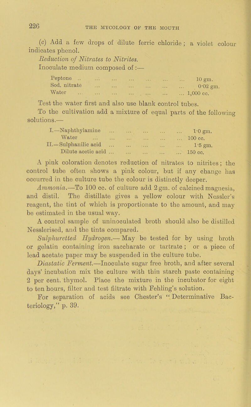 (c) Add a few drops of dilate ferric chloride ; a violet colour indicates phenol. Reduction of Nitrates to Nitrites. Inoculate medium composed of:— Peptone .. 10 gm. Sod. nitrate 0'02 gm. Water .. ... 1,000 cc. Test the water first and also use blank control tubes. To the cultivation add a mixture of equal parts of the followin solutions.— I.—Naphthylamine 1-0 gm. Water 100 cc. II.—Sulphanilic acid 1-5 gm. Dilute acetic acid 150 cc. A pink coloration denotes reduction of nitrates to nitrites; the control tubo often shows a pink colour, but if any change has occurred in the culture tubo the colour is distinctly deeper. Ammonia.—To 100 cc. of culture add 2gm. of calcined magnesia, and distil. The distillate gives a yellow colour with Nessler’s reagent, the tint of which is proportionate to the amount, and may be estimated in the usual way. A control sample of uninoculated broth should also be distilled Nesslorised, and the tints compared. Sulphuretted Hydrogen.— May be tested for by using broth or gelatin containing iron saccharate or tartrate ; or a piece of lead acetate paper may be suspended in the culture tube. Diastatic Ferment.—Inoculate sugar free broth, and after several days’ incubation mix the culture with thin starch paste containing 2 per cent, thymol. Place the mixture in the incubator for eight to ten hours, filter and test filtrate with Fehling’s solution. For separation of acids see Chester’s “ Determinative Bac- teriology,” p. 39. I