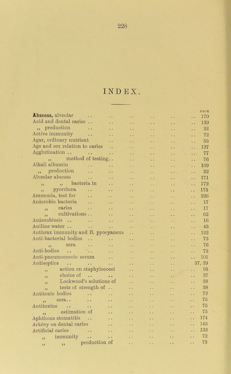 INDEX. PAGE Abscess, alveolar .. .. .. .. .. ., 170 Acid and dental caries .. .. .. .. .. .. 139 ,, production .. .. .. .. .. .. 22 Active immunity .. .. .. .. .. .. 72 Agar, ordinary nutrient .. .. .. .. 55 Ago and sex relation to caries .. .. .. .. .. 137 Agglutination .. .. .. .. .. .. .. 77 ,, method of testing.. .. .. .. ..76 Alkali albumin .. .. .. .. .. .. 109 ,, production .. .. .. .. .. .. 22 Alveolar abscess .. .. .. .. .. .. 171 „ ,, bacteria in .. .. .. .. .. 172 ,, pyorrhoea .. .. .. .. .. .. 175 Ammonia, test for .. .. .. .. .. .. 226 Anaerobic bacteria .. .. .. .. .. .. 17 ,, caries .. .. .. .. .. ..17 ,, cultivations.. .. .. .. .. 62 Aniiorobiosis .. .. .. .. .. .. .. 16 Aniline water .. .. .. .. .. .. .. 45 Anthrax immunity and B. pyocyaneus .. .. .. .. 123 Anti-bactorial bodies .. .. .. .. .. 73 ,, sera .. .. .. .. .. 76 Anti-bodies .. .. .. .. .. .. ..72 Anti-pneumococcic serum .. .. .. .. .. 101 Antiseptics .. .. .. .. .. .. 37,39 ,, action on staphylococci .. .. .. 95 „ choice of .. .. .. .. 37 „ Lockwood’s solutions of .. .. .. .. 38 „ tests of strength of .. .. .. .. 38 Antitoxic bodies .. .. .. .. .. 72 ,, sera.. .. .. .. .. .. ..75 Antitoxine .. .. .. .. .. .. ... 75 ,, estimation of .. .. .. .. ..75 Aphthous stomatitis .. .. .. .. .. .. 174 Arkovy on dental caries .. .. .. .. .. 145 Artificial caries .. .. .. .. • ■ • • 133 „ immunity .. .. .. • • • • .. 72 „ „ production of .. .. .. 73