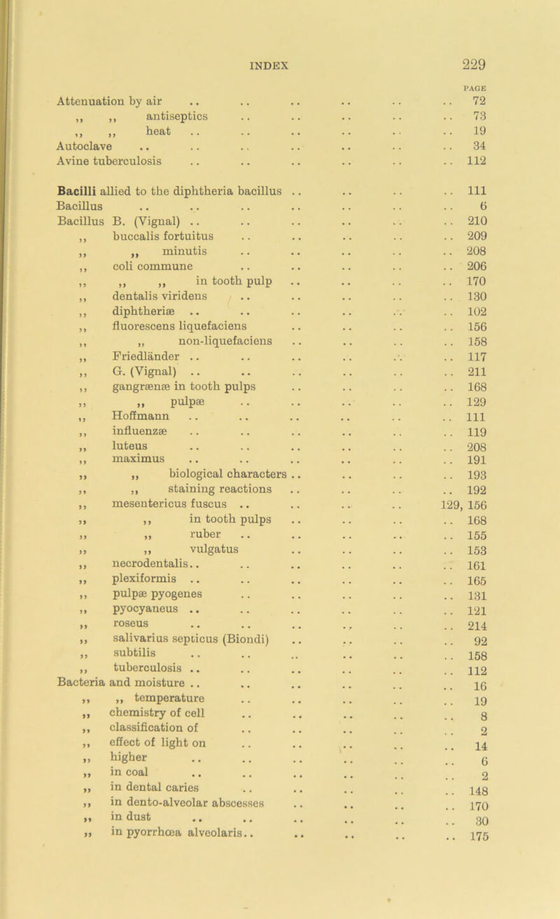 Attenuation by air ,, ,, antiseptics ,, „ heat .. Autoclave Avine tuberculosis Bacilli allied to the diphtheria bacillus Bacillus Bacillus B. (Yignal) .. ,, buccalis fortuitus ,, ,, minutis ,, coli commune ,, „ ,, in tooth pulp ,, dentalis viridens ,, diphtheria; ,, fluorescens liquefaciens ,, „ non-liquefaciens ,, Priedlander .. ,, G. (Yignal) .. ,, gangraenae in tooth pulps „ „ pulpae ,, Hoffmann ,, influenzae „ luteus ,, maximus ,, „ biological characters ,, ,, staining reactions „ mesentericus fuscus .. „ ,, in tooth pulps „ „ ruber „ ,, vulgatus „ necrodentalis.. ,, plexiformis .. ,, pulpae pyogenes ,, pyocyaneus .. ,, roseus ,, salivarius sepricus (Biondi) „ subtilis „ tuberculosis .. Bacteria and moisture .. „ „ temperature „ chemistry of cell ,, classification of ,, effect of light on „ higher ,, in coal „ in dental caries ,, in dento-alveolar abscesses „ in dust „ in pyorrhoea alveolaris.. 12 PAGE 72 73 19 34 112 111 6 210 209 208 206 170 130 102 156 158 117 211 168 129 111 119 208 191 193 192 9, 156 168 155 153 161 165 131 121 214 92 158 112 16 19 8 2 14 6 2 148 170 30 175