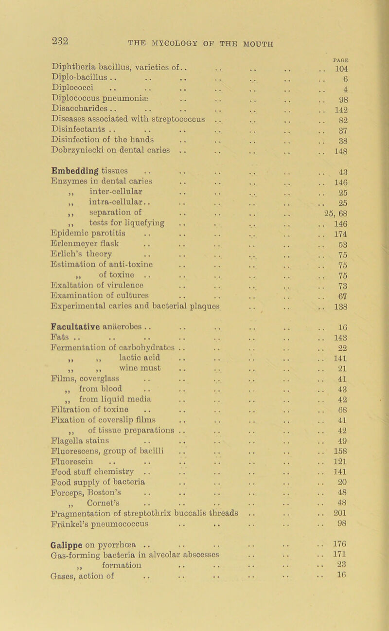 PAGE Diphtheria bacillus, varieties of.. .. .. .. .. 104 Diplo-bacillus .. .. .. .. .. ,. .. 3 Diplococci .. .. .. .. .. .. ., 4 Diplococcus pneumonias .. .. .. .. .. 98 Disaccharides .. .. .. .. .. .. .. 142 Diseases associated with streptococcus .. .. .. .. 82 Disinfectants .. .. .. .. .. .. 37 Disinfection of the hands .. .. .. .. .. 38 Dobrzyniecki on dental caries .. .. .. .. .. 148 Embedding tissues .. .. .. .. .. 43 Enzymes in dental caries .. .. .. .. .. 443 ,, inter-cellular .. .. .. .. .. 25 ,, intra-cellular.. .. .. .. .. ..25 ,, separation of .. .. .. .. 25,68 ,, tests for liquefying .. . .. .. 443 Epidemic parotitis .. .. .. .. .. .. 474 Erlenmeyor flask .. .. .. .. .. .. 53 Erlich’s theory .. .. .. .. .. .. 75 Estimation of anti-toxine .. .. .. .. .. 75 ,, of toxine .. .. .. .. .. .. 75 Exaltation of virulence .. .. .. .. 73 Examination of cultures .. .. .. .. 57 Experimental caries and bacterial plaques .. .. .. 438 Facultative anaerobes .. .. .. .. .. .. 16 Fats .. .. .. .. .. .. .. .. 443 Fermentation of carbohydrates .. .. .. .. .. 22 ,, ,, lactic acid .. .. .. .. .. 441 ,, ,, wine must .. .. .. .. ..21 Films, covcvglass .. .. .. .. .. 41 ,, from blood .. .. .. .. .. 43 ,, from liquid media .. .. .. .. ..42 Filtration of toxine .. .. .. .. .. .. 68 Fixation of covorslip films .. .. .. .. 41 ,, of tissue preparations .. .. .. .. ..42 Flagella stains .. .. .. .. .. 49 Fluorescens, group of bacilli .. .. .. .. .. 158 Fluorescin .. .. .. .. .. .. .. 121 Food stuff chemistry .. .. .. .. .. .. 141 Food supply of bacteria .. .. .. .. .. 20 Forceps, Boston’s .. .. .. .. .. .. 48 „ Cornet’s .. .. .. .. .. .. 48 Fragmentation of streptothrix buccalis threads .. .. .. 201 Frankel’s pneumococcus .. .. .. .. 98 Galippe on pyorrhoea .. .. .. • • • ■ - • 176 Gas-forming bacteria in alveolar abscesses .. .. .. 171 ,, formation .. .. -- ..23 Gases, action of .. • • • - • • • • .. 16