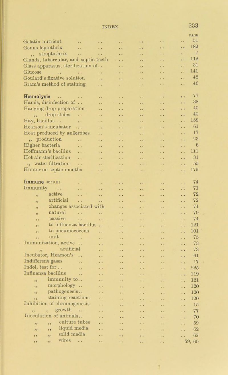 Gelatin nutrient Genus leptothrix „ streptothrix Glands, tubercular, and septic teeth Glass apparatus, sterilization of. Glucose Goulard’s fixative solution Gram’s method of staining PACK 51 182 7 112 31 141 42 4G Haemolysis .. .. .. • • • • • • .. 77 Hands, disinfection of .. .. .. .. .. .. 38 Hanging drop preparation .. .. .. .. .. 40 ,, drop slides .. .. .. .. .. ..40 Hay, bacillus .. .. .. .. .. .. .. 158 Hearson’s incubator .. .. .. .. .. .. 61 Heat produced by anaerobes .. .. .. .. .. 17 ,, production .. .. .. .. .. ,. 23 Higher bacteria .. .. .. .. .. .. 6 Hoffmann’s bacillus .. .. .. .. .. .. Ill Hot air sterilization .. .. .. .. .. .. 31 ,, water filtration .. .. .. .. .. .. 55 Hunter on septic mouths .. .. .. .. ..179 Immune serum Immunity ,, active ,, artificial „ changes associated with ,, natural ,, passive ,, to influenza bacillus „ to pneumococcus ,, unit Immunization, active „ artificial Incubator, Hearson’s Indifferent gases Indol, test for .. Influenza bacillus „ immunity to ,, morphology ,, pathogenesis ,, staining reactions Inhibition of chromogenesis ,, „ growth .. Inoculation of animals.. ,, ,, culture tubes „ „ liquid media ,, ,, solid media ,, ,, wires 74 71 72 72 71 79 74 121 101 75 73 73 61 17 225 119 121 120 120 120 15 77 70 59 62 62 59, 60