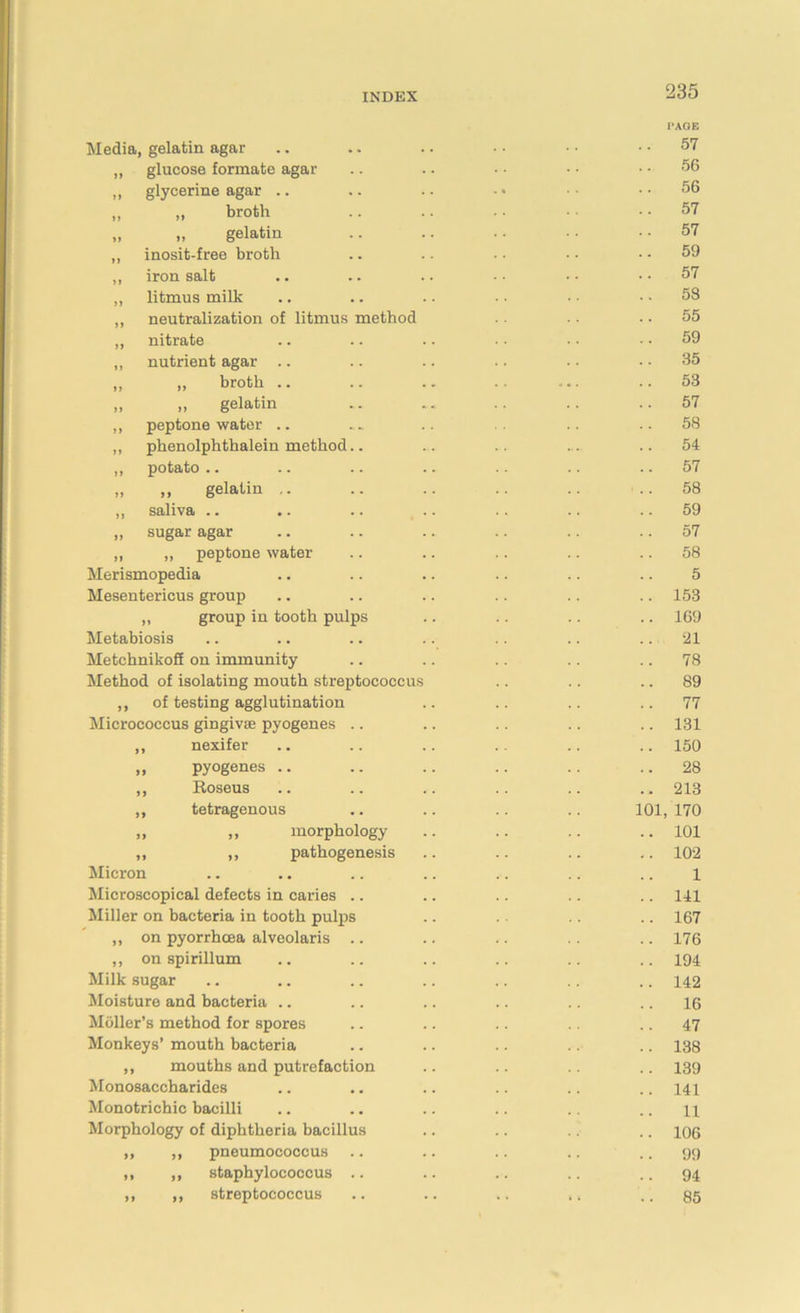 Media, gelatin agar „ glucose formate agar „ glycerine agar .. „ >, broth „ gelatin ,, inosit-free broth ,, iron salt „ litmus milk ,, neutralization of litmus method ,, nitrate „ nutrient agar .. „ „ broth .. „ „ gelatin ,, peptone water .. ,, phenolphthalein method ,, potato .. „ „ gelatin .. ,, saliva .. „ sugar agar ,, ,, peptone water Merismopedia Mesentericus group ,, group in tooth pulp Metabiosis MetchnikoS on immunity Method of isolating mouth streptococcus ,, of testing agglutination Micrococcus gingivae pyogenes .. ,, nexifer „ pyogenes .. „ Roseus ,, tetragenous » morphology ,, ,, pathogenesis Micron Microscopical defects in caries .. Miller on bacteria in tooth pulps ,, on pyorrhoea alveolaris .. ,, on spirillum Milk sugar Moisture and bacteria .. Moller’s method for spores Monkeys’ mouth bacteria ,, mouths and putrefaction Monosaccharides Monotrichic bacilli Morphology of diphtheria bacillus „ ,, pneumococcus ,, ,, staphylococcus .. ,, „ streptococcus PAGE .. 57 56 56 .. 57 .. 57 59 .. 57 .. 58 55 .. 59 .. 35 53 57 58 54 57 58 59 57 58 5 .. 153 .. 169 .. 21 .. 78 .. 89 .. 77 .. 131 .. 150 .. 28 .. 213 101, 170 .. 101 .. 102 1 .. 141 .. 167 .. 176 .. 194 .. 142 .. 16 .. 47 .. 138 .. 139 .. 141 11 .. 106 99 .. 94 .. 85