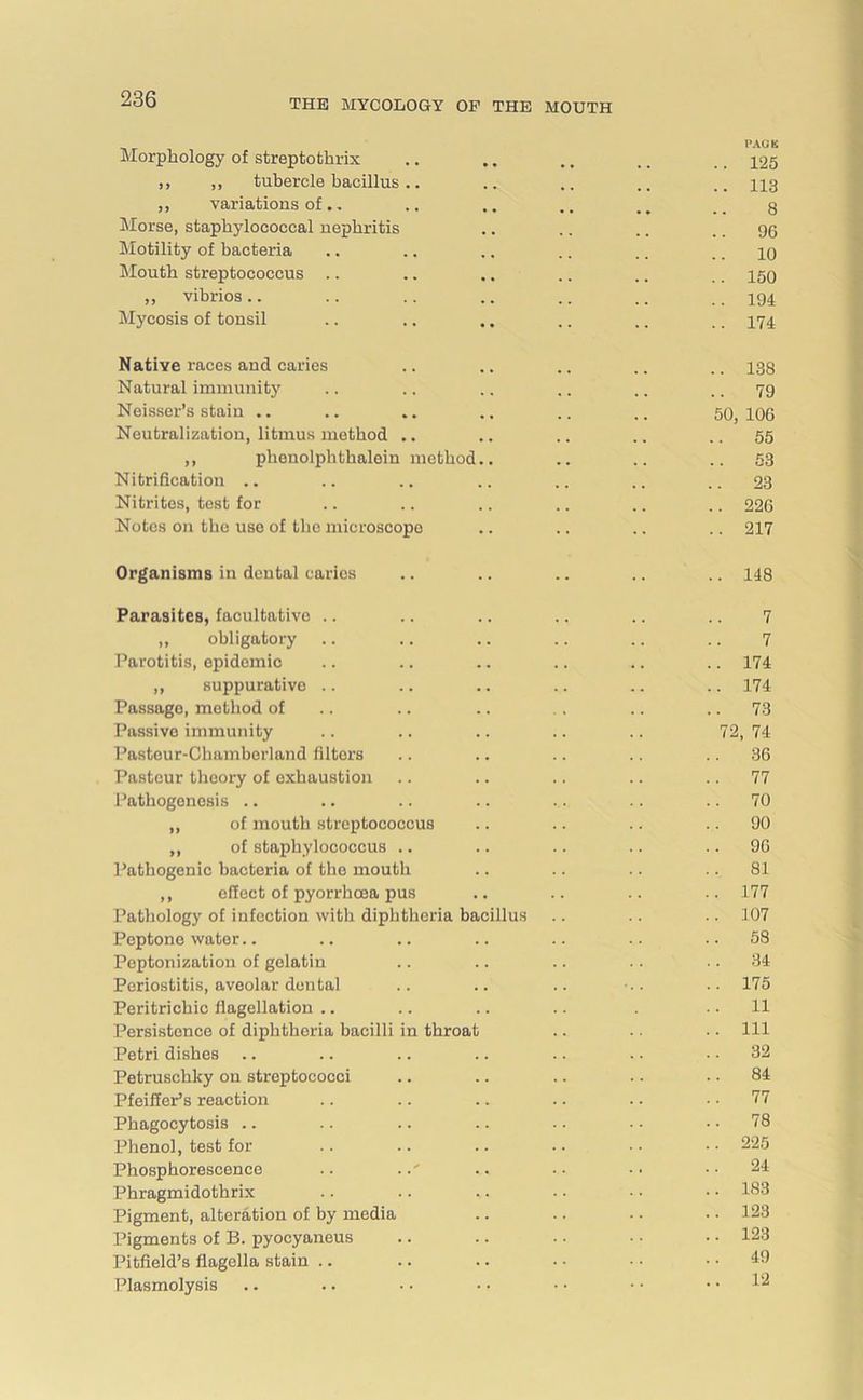 Morphology of streptothrix ,, ,, tubercle bacillus .. ,, variations of.. Morse, staphylococcal nephritis Motility of bacteria Mouth streptococcus .. ,, vibrios .. Mycosis of tonsil PACK 125 113 8 96 10 150 194 174 Native races and caries .. .. .. .. .. 138 Natural immunity .. .. .. .. .. 79 Neisser’s stain .. .. .. .. .. .. 50, 106 Neutralization, litmus method .. .. .. .. ..55 ,, phenolphthalein method.. .. .. .. 53 Nitrification .. .. .. .. .. .. .. 23 Nitrites, test for .. .. .. .. .. .. 226 Notes on the use of the microscope .. .. .. .. 217 Organisms in dental caries .. .. .. .. .. 148 Parasites, facultative .. .. .. .. .. .. 7 „ obligatory .. .. .. .. .. .. 7 Parotitis, epidemic .. .. .. .. .. .. 174 ,, suppurative .. .. .. .. .. .. 174 Passage, method of .. .. . . .. .. 73 Passive immunity .. .. .. .. .. 72, 74 Pasteur-Chamberland filtors .. .. .. .. 36 Pasteur theory of exhaustion .. .. .. .. 77 Pathogenesis .. .. .. .. .. .. .. 70 ,, of mouth streptococcus .. .. .. 90 „ of staphylococcus .. .. .. .. 96 Pathogenic bacteria of the mouth .. .. .. 81 ,, effect of pyorrhoea pus .. .. .. -. 177 Pathology of infection with diphtheria bacillus .. .. .. 107 Peptone water.. .. .. .. .. .. ..58 Peptonization of gelatin .. .. .. .. 34 Periostitis, aveolar dental .. .. .. ••• .. 175 Peritrichic flagellation .. .. .. .. . 11 Persistence of diphtheria bacilli in throat .. .. .. Ill Petri dishes .. .. .. .. .. . • .. 32 Petruschky on streptococci .. .. .. .. 84 Pfeiffer’s reaction .. .. .. .. .. 77 Phagocytosis .. .. .. .. .. . • 78 Phenol, test for .. .. .. .. .. • • 225 Phosphorescence .. ..' .. • • • • • • 24 Phragmidothrix .. .. .. . • • • • • 183 Pigment, alteration of by media .. .. • ■ • • 123 Pigments of B. pyocyaneus .. .. .. • • • • 123 Pitfield’s flagella stain .. .. .. • • • • .. 49 Plasmolysis .. .. • • • • • • • • .. 12