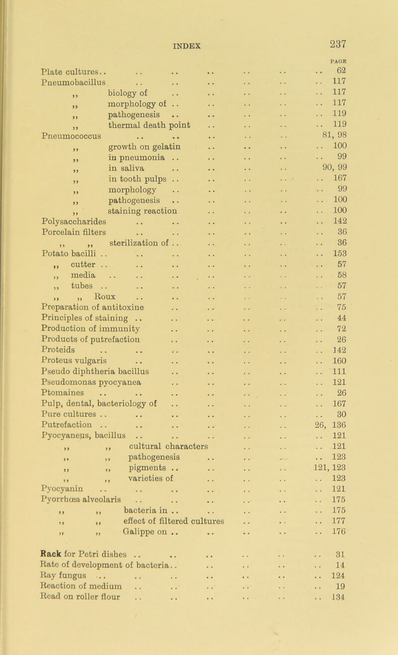Plate cultures.. Pneumobacillus 11 » 11 11 Pneumococcus biology of morphology of pathogenesis thermal death point ,, growth on gelatin ,, in pneumonia .. „ in saliva „ in tooth pulps .. ,, morphology ,, pathogenesis ,, staining reaction Polysaccharides Porcelain filters ,, ,, sterilization of . Potato bacilli .. ,, cutter .. „ media ,, tubes .. ,, „ Roux Preparation of antitoxine Principles of staining Production of immunity Products of putrefaction Proteids Proteus vulgaris Pseudo diphtheria bacillus Pseudomonas pyocyanea Ptomaines Pulp, dental, bacteriology of Pure cultures Putrefaction Pyocyaneus, bacillus .. ,, ,, cultural characters ,, ,, pathogenesis ,, ,, pigments .. ,, ,, varieties of Pyoeyanin Pyorrhcea alveolaris J ) 1) 11 11 11 11 bacteria in .. effect of filtered cultures Galippe on .. PAGE 62 117 117 117 119 119 81, 98 100 99 90, 99 167 99 100 100 142 36 36 153 57 58 57 57 75 44 72 26 142 160 111 121 26 167 30 -.6, 136 121 121 123 21, 123 123 121 175 175 177 176 Rack for Petri dishes .. .. .. .. .. ..31 Rate of development of bacteria.. .. .. .. ..14 Ray fungus ... .. .. .. .. .. .. 124 Reaction of medium .. .. .. .. .. .. 19 Read on roller flour .. .. .. .. .. .. 134