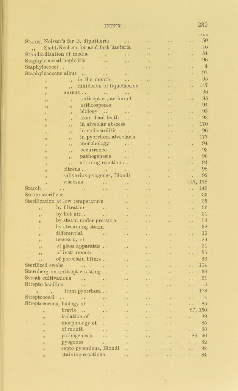 Stains, Neisser’s for B. diphtheria ,, Ziehl-Neelsen for acid-fast bacteria Standardization of media Staphylococcal nephritis Staphylococci .. Staphylococcus albus .. ,, „ in the mouth „ „ inhibition of liquefaction „ aureus „ ,, antiseptics, action of ,, „ arthrospores „ „ biologj .. ,, ,, from dead teeth .. ,, ,, in alveolar abscess ,, ,, in endocarditis ,, ,, in pyorrhoea alveolaris „ „ morphology ,, ,, occurrence ,, ,, pathogenesis ,, ,, staining reactions.. ,, citreus .. „ salivarius pyogenes, Biondi ,, viscosus Starch Steam sterilizer Sterilization at low temperature ,, by filtration ,, by hot air.. „ by steam under pressure „ by streaming steam .,, differential ,, necessity of „ of glass apparatus .. ,, of instruments ,, of porcelain filters Sterilized swabs Sternberg on antiseptic testing Streak cultivations Strepto-bacillus „ „ from pyorrhoea Streptococci .. Streptococcus, biology of ,, brevis .. „ isolation of ,, morphology of .. „ of mouth „ pathogenesis „ pyogenes „ septo pyiemicus, Biondi .. ,, staining reactions 14 PAGE 50 46 54 96 4 97 93 147 96 95 94 95 93 170 96 177 94 93 96 94 98 92 7, 172 143 33 35 36 31 34 32 19 29 31 35 36 104 38 61 16 178 4 85 87, 150 89 85 88 86, 90 82 92 84