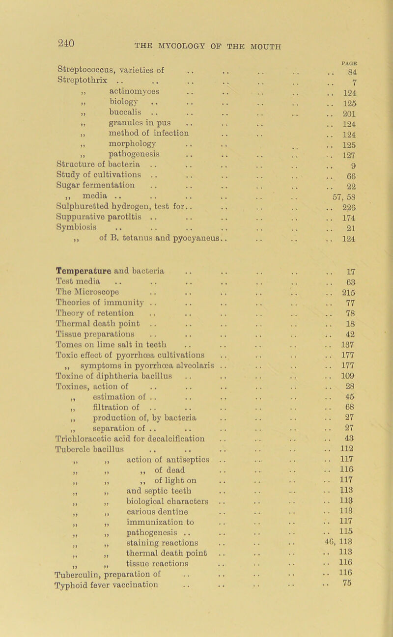 PAGE Streptococcus, varieties of .. .. .. .. .. 84 Streptotlirix .. .. .. .. .. _ _ _ _ 7 ,, actinomyces .. .. .. .. ., 124 „ biology .. .. .. .. .. ..125 ,, buccalis .. .. .. .. .. ., 201 „ granules in pus .. .. .. .. 124 „ method of infection .. .. .. 124 „ morphology .. .. _ ..125 ,, pathogenesis .. .. .. .. .. 127 Structure of bacteria .. .. .. .. .. ., 9 Study of cultivations .. .. .. .. .. .. 66 Sugar fermentation .. .. .. .. .. .. 22 ,, media .. .. .. .. .. .. 57,5s Sulphuretted hydrogen, test for.. .. .. .. .. 226 Suppurative parotitis .. .. .. .. .. .. 174 Symbiosis .. .. .. .. .. .. .. 21 ,, of B. tetanus and pyocyaneus.. .. .. .. 124 Temperature and bacteria .. .. .. .. .. 17 Test media .. .. .. .. .. .. 63 The Microscope .. .. .. .. .. .. 215 Theories of immunity .. .. .. .. .. ..77 Theory of retention .. .. .. .. .. .. 78 Thormal death point .. .. .. .. .. 18 Tissue preparations .. .. .. .. .. .. 42 Tomes on lime salt in teeth .. .. .. .. .. 137 Toxic effect of pyorrhoea cultivations .. .. .. .. 177 ,, symptoms in pyorrhoea alvcolaris .. .. .. .. 177 Toxine of diphtheria bacillus .. .. .. .. .. 109 Toxines, action of .. .. .. .. .. .. 28 „ estimation of .. .. .. .. .. 45 ,, filtration of .. .. .. .. 68 „ production of, by bactoria .. .. .. 27 „ separation of .. .. .. .. .. 27 Trichloracetic acid for decalcification .. .. .. 43 Tubercle bacillus .. .. .. .. .. .. 112 „ „ action of antiseptics .. .. .. .. 117 ,, ,, „ of dead .. .. .. • • 116 „ „ „ of light on .. .. .. ..117 „ „ and septic teeth .. .. ... 113 „ „ biological characters .. . • • • • • 113 ,, ,, carious dentine .. .. • • • • 113 „ „ immunization to .. .. • • • • 117 ,, „ pathogenesis .. .. .. • • • • 115 „ „ staining reactions .. .. . • 46, 113 „ ,, thermal death point .. .. • • • • H3 „ „ tissue reactions .. • • • • • • H6 Tuberculin, preparation of .. .. .. • • • • U6 Typhoid fever vaccination .. .. .. • • .. 75