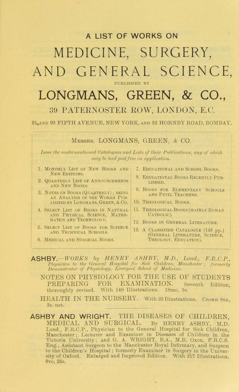 A LIST OF WORKS ON MEDICINE, SURGERY, AND GENERAL SCIENCE, PUBLISHED BY LONGMANS, GREEN, & CO., 39 PATERNOSTER ROW, LONDON, E.C. 91*and 93 FIFTH AVENUE, NEW YORK, and 32 HORNBY ROAD, BOMBAY. Messes. LONGMANS, GREEN, & CO. Issue the undermentioned Catalogues and Lists of their Publications, any of which may be had post free on application. 1. Monthly List ok New Books and New Editions. 2. Quarterly List of Announcements and New Books. 3. Notes on Books (Quarterly) ; being an Analysis of the Works Pub- lished by Longmans, Green, & Co. 4. Select List of Books in Natural and Physical Science, Mathe- matics and Technology. 5. Select List of Books for Science and Technical Schools. 6. Medical and Surgical Books. 7. Educational and School Books. 8. Educational Books Recently Pub- lished. 9. Books for Elementary Schools and Pupil Teachers. 10. Theological Books. 11. Theological Books (mainly Roman Catholic). 12. Books in General Literature. 13. A Classified Catalogue (148 pp.) (General Literature, Science, Theology, Education). ASHBY. WORKS by HENliY ASHBY, M.D., Lond., F.R.C.P., Physician to the General Hospital for Sick Children, Manchester; formerly Demonstrator of Physiology, Liverpool School of Medicine. NOTES ON PHYSIOLOGY FOP THE USE OF STUDENTS PREPARING FOR EXAMINATION. Seventh Edition, thoroughly revised. With 148 Illustrations. 18mo, 5s. HEALTH IN THE NURSERY. With 25Illustrations. Crown 8vo, 3s. net. ASHBY AND WRIGHT. THE DISEASES OF CHILDREN, MEDICAL AND SURGICAL. By HENRY ASHBY, M.D. Lond., F.R.C.P., Physician to the General Hospital lor Sick Children, Manchester; Lecturer and Examiner in Diseases of Children in the Victoria University; and G. A. WRIGHT, B.A., M.B. Oxon, F.R.C.S. Eng., Assistant Surgeon to the Manchester Royal Infirmary, and Surgeon to the Children’s Hospital; formerly Examiner in Surgery in the Univer- sity of Oxford. Enlarged and Improved Edition. With 217 Illustrations. 8vo, 25s.