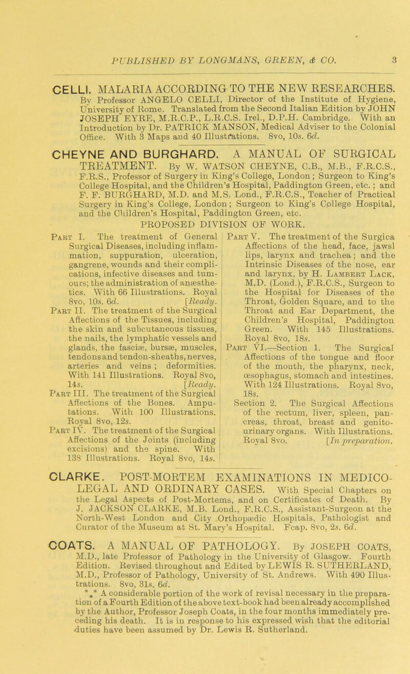 CELLI. MALARIA ACCORDING TO THE NEW RESEARCHES. By Professor ANGELO CELLI, Director of the Institute of Hygiene, University of Koine. Translated from the Second Italian Edition by JOHN JOSEPH EYRE, M.R.C.P., L.R.C.S. Irel., D.P.H. Cambridge. With an Introduction by Dr. PATRICK MANSON, Medical Adviser to the Colonial Office. With 3 Maps and 40 Illustrations. 8vo, 10s. 6<L CHEYNE AND BURGHARD. A MANUAL OF SURGICAL TREATMENT. By W. WATSON CHEYNE, C.B., M.B., F.R.C.S., P.R.S., Professor of Surgery in King’s College, London ; Surgeon to King’s College Hospital, and the Children’s Hospital, Paddington Green, etc.; and F. F. BURGHARD, M.D. and M. S. Lond., F.R.C.S., Teacher of Practical Surgery in King’s College, London; Surgeon to King’s College Hospital, and the Children’s Hospital, Paddington Green, etc. PROPOSED DIVISION OF WORK. Pabt I. The treatment of General | Surgical Diseases, including inflam- mation, suppuration, ulceration, gangrene, wounds and their compli- cations, infective diseases and tum- ours; the administration of ansesthe- | tics. With 66 Illustrations. Royal 8vo, 10s. 6d. [Ready. Pabt II. The treatment of the Surgical Affections of the Tissues, including j the skin and subcutaneous tissues, the nails, the lymphatic vessels and j glands, the fascise, bursae, muscles, tendons and tendon-sheaths, nerves, ( arteries and veins ; deformities. With 141 Illustrations. Royal 8vo, 14s. [Ready. Part III. The treatment of the Surgical Affections of the Bones. Ampu- tations. With 100 Illustrations. Royal 8vo, 12s. Part IV. The treatment of the Surgical Affections of the Joints (including excisions) and the spine. With 138 Illustrations. Royal 8vo, 14s. Part V. The treatment of the Surgica Affections of the head, face, jawsl lips, larynx and trachea; and the Intrinsic Diseases of the nose, ear and larynx, by H. Lambert Lack, M.D. (Lond.), F.R.C.S., Surgeon to the Hospital for Diseases of the Throat, Golden Square, and to the Throat and Ear Department, the Children’s Hospital, Paddington Green. With 145 Illustrations. Royal 8vo, 18s. Part VI.—Section 1. The Surgical Affections of the tongue and floor of the mouth, the pharynx, neck, oesophagus, stomach and intestines. With 124 Illustrations. Royal 8vo, 18s. Section 2. The Surgical Affections of the rectum, liver, spleen, pan- creas, throat, breast and genito- urinary organs. With Illustrations. Royal 8vo. [In preparation. CLARKE. POST-MORTEM EXAMINATIONS IN MEDICO- LEGAL AND ORDINARY CASES. With Special Chapters on the Legal Aspects of Post-Mortems, and on Certificates of Death. By J. JACKSON CLARKE, M.B. Loud., F.R.C.S., Assistant-Surgeon at the North-West London and City Orthoptedic Hospitals, Pathologist and Curator of the Museum at St. Mary’s Hospital. Fcap. 8vo, 2s. 6d. COATS. A MANUAL OF PATHOLOGY. By JOSEPH COATS, M.D., late Professor of Pathology in the University of Glasgow. Fourth Edition. Revised throughout and Edited by LEWIS R. SUTHERLAND, M.D., Professor of Pathology, University of St. Andrews. With 490 Illus- trations. 8vo, 31s. 6d. %* A considerable portion of the work of revisal necessary in the prepara- tion of a Fourth Edition of the above text-book had been already accomplished by the Author, Professor Joseph Coats, in the four months immediately pre- ceding his death. It is in response to his expressed wish that the editorial •duties have been assumed by Dr. Lewis R. Sutherland.