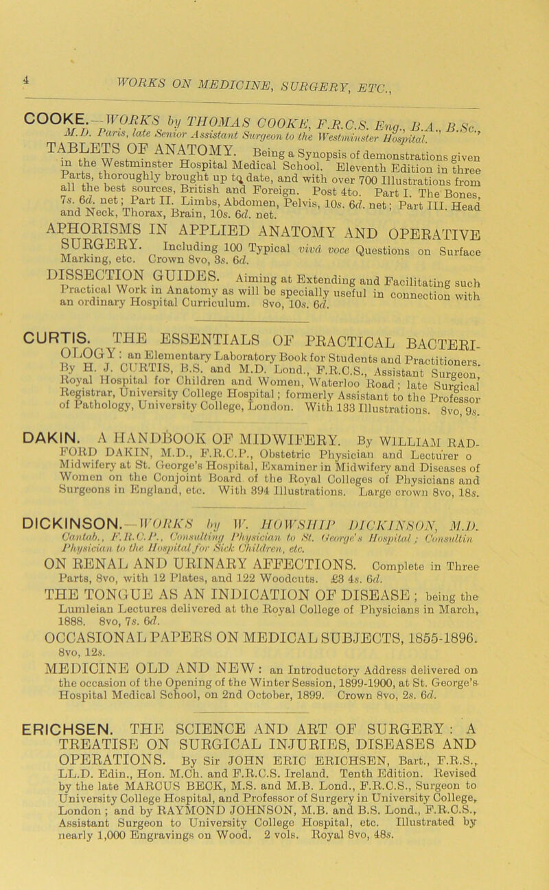COOKE. — WORKS by THOMAS COOKE, F.R.C.S. Ena B A II SV M.D. Pans, late Senior Assistant Surgeon to the Westminster Hospital. ’’ ” TABLETS OF ANATOMY. Being a Synopsis of demonstrations given m the Westminster Hospital Medical School. Eleventh Edition in three Parts, thoroughly brought up t<* date, and with over 700 Illustrations from all the best sources, British and Foreign. Post 4to. Part I. The Bones, 7s-6d net Pait II. Limbs, Abdomen, Pelvis, 10s. 6d. net; Part III. Head and Neck, Thorax, Brain, 10s. 6cl. net. APHORISMS IN APPLIED ANATOMY AND OPERATIVE lnclucling 100 Typical vivd voce Questions on Surface Marking, etc. Crown 8vo, 3s. 6cl. DISSECTION G UIDES. Aiming at Extending and Facilitating such I ractical Work in Anatomy as will be specially useful in connection with an ordinary Hospital Curriculum. 8vo, 10s. 6d. CURTIS. THE ESSENTIALS OF PRACTICAL BACTERI- OLOGY : an Elementary Laboratory Book for Students and Practitioners. ■ A ’ B.S. and M.D Loud., T.R.C.S., Assistant Surgeon, Royal Hospital for Children and Women, Waterloo Road - late Sumical Registrar, University College Hospital; formerly Assistant to the Professor of Pathology, University College, London. With 133 Illustrations 8vo 9s DAKIN. A HANDBOOK OF MIDWIFERY. By WILLIAM RAD- FCIRD DAKIN, M.D., F.R.C.P., Obstetric Physician and Lecturer o Midwifery at St. George's Hospital, Examiner in Midwifery and Diseases of Women on the Conjoint Board of the Royal Colleges of Physicians and Surgeons in England, etc. With 394 Illustrations. Large crown 8vo, 18s. DICKINSON. WORKS by IF. HOW SHIP DICKINSON, M.D. Cantab., P.R.C.P., Consulting Physician to St. George's Hospital; Consultin Physician to the Hospital far Sick Children, etc. ON RENAL AND URINARY AFFECTIONS. Complete in Three Parts, 8vo, with 12 Plates, and 122 Woodcuts. £3 4s. 6d. THE TONGUE AS AN INDICATION OF DISEASE ; being the Lumleian Lectures delivered at the Royal College of Physicians in March, 1888. 8vo, 7s. 6d. OCCASIONAL PAPERS ON MEDICAL SUBJECTS, 1855-1896. 8vo, 12s. MEDICINE OLD AND NEW : an Introductory Address delivered on the occasion of the Opening of the Winter Session, 1899-1900, at St. George’s Hospital Medical School, on 2nd October, 1899. Crown 8vo, 2s. 6d. ERICHSEN. THE SCIENCE AND ART OF SURGERY : A TREATISE ON SURGICAL INJURIES, DISEASES AND OPERATIONS. By Sir JOHN ERIC ERICHSEN, Bart., F.R.S., LL.D. Edin., Hon. M.Ch. and F.R.C.S. Ireland. Tenth Edition. Revised by the late MARCUS BECK, M.S. and M.B. Lond., F.R.C.S., Surgeon to University College Hospital, and Professor of Surgery in University College, London ; and by RAYMOND JOHNSON, M.B. and B.S. Lond., F.R.C.S., Assistant Surgeon to University College Hospital, etc. Illustrated by nearly 1,000 Engravings on Wood. 2 vols. Royal 8vo, 48s.