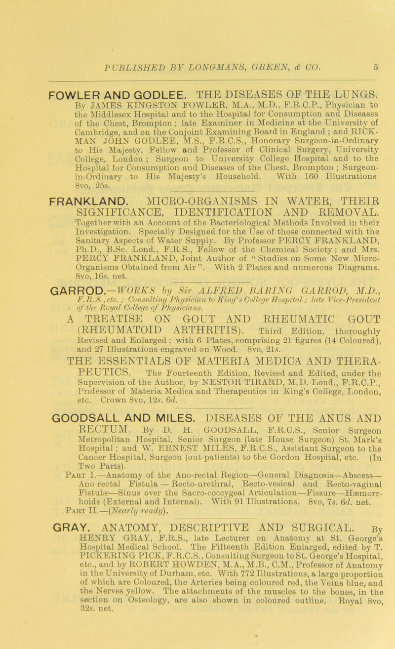 FOWLER AND GODLEE. THE DISEASES OF THE LUNGS. Bv JAMES KINGSTON FOWLER, M.A., M.D., F.R.C.P., Physician to the Middlesex Hospital and to the Hospital for Consumption and Diseases of the Chest, Brompton ; late Examiner in Medicine at the University of Cambridge, and on the Conjoint Examining Board in England ; and RICK- MAN JOHN GODLEE, M.S., F.R.C.S., Honorary Surgeon-in-Ordinary to His Majesty, Fellow and Professor of Clinical Surgery, University College, London ; Surgeon to University College Hospital and to the Hospital for Consumption and Diseases of the Chest, Brompton ; Surgeon- in-Ordinary to His Majesty’s Household. With 160 Illustrations 8vo, 25s. FRANKLAND. MICRO-ORGANISMS IN WATER, THEIR SIGNIFICANCE, IDENTIFICATION AND REMOVAL. Together with an Account of the Bacteriological Methods Involved in their Investigation. Specially Designed for the Use of those connected with the Sanitary Aspects of Water Supply. By Professor PERCY FRANKLAND, Ph.D., B.Sc. Lond., F.R.S., Fellow of the Chemical Society ; and Mrs. PERCY FRANKLAND, Joint Author of “ Studies on Some New Micro- Organisms Obtained from Air”. With 2 Plates and numerous Diagrams. 8vo, 16s. net. G A R R O D.—WORK S by Sir ALFRED BARING GAR ROD, 31. D., F. R.S., etc. ; Consulting Physician to King's College Hospital; late Vice-President of the Royal College of Physicians. A TREATISE ON GOUT AND RHEUMATIC GOUT (RHEUMATOID ARTHRITIS). Third Edition, thoroughly Revised and Enlarged ; with 6 Plates, comprising 21 figures (14 Coloured), and 27 Illustrations engraved on Wood. 8vo, 21s. THE ESSENTIALS OF MATERIA MEDICA AND THERA- PEUTICS. The Fourteenth Edition, Revised and Edited, under the Supervision of the Author, by NESTOR TIRARD, M.D. Lond., F.R.O.P., Professor of Materia Medica and Therapeutics in King’s College, London, etc. Crown 8vo, 12s. 6d. GOODSALL. AND MILES. DISEASES OF THE ANUS AND RECTUM. By D. H. GOODSALL, F.R.C.S., Senior Surgeon Metropolitan Hospital, Senior Surgeon (late House Surgeon) St. Mark’s Hospital; and W. ERNEST MILES, F.R.C.S., Assistant Surgeon to the Cancer Hospital, Surgeon (out-patients) to the Gordon Hospital, etc. (In Two Parts). Part I.—Anatomy of the Ano-rectal Region—General Diagnosis—Abscess— Ano rectal Fistula — Recto-urethral, Recto-vesical and Recto-vaginal Fistula—Sinus over the Sacro-coccygeal Articulation—Fissure—Hemorr- hoids (External and Internal). With 91 Illustrations. 8vo, 7s. 6d. net. Part II.—(Nearly ready). GRAY. ANATOMY, DESCRIPTIVE AND SURGICAL. By HENRY GRAY, F.R.S., late Lecturer on Anatomy at St. George’s Hospital Medical School. The Fifteenth Edition Enlarged, edited by T. PICKERING PICK, F.R.C.S., Consulting Surgeon to St. George’s Hospital, etc., and by ROBERT HOWDEN, M.A., M.B., C.M., Professor of Anatomy in the University of Durham, etc. With 772 Illustrations, a lai-ge proportion of which are Coloured, the Arteries being coloured red, the Veins blue, and the Nerves yellow. The attachments of the muscles to the bones, in the section on Osteology, are also shown in coloured outline. Royal 8vo, 32s. net.