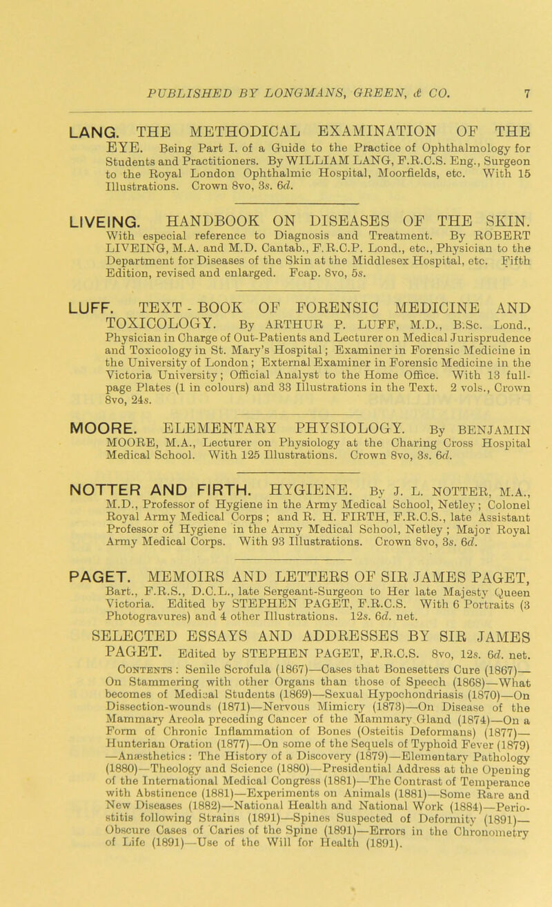 LANG. THE METHODICAL EXAMINATION OF THE EYE. Being Part I. of a Guide to the Practice of Ophthalmology for Students and Practitioners. By WILLIAM LANG, F.R.C.S. Eng., Surgeon to the Royal London Ophthalmic Hospital, Moorfields, etc. With 15 Illustrations. Crown 8vo, 3s. 6cl. LIVEING. HANDBOOK ON DISEASES OF THE SKIN. With especial reference to Diagnosis and Treatment. By ROBERT LIVEING, M.A. and M.D. Cantab., P.R.C.P. Lond., etc., Physician to the Department for Diseases of the Skin at the Middlesex Hospital, etc. Fifth Edition, revised and enlarged. Fcap. 8vo, 5s. LUFF. TEXT - BOOK OF FORENSIC MEDICINE AND TOXICOLOGY. By ARTHUR P. LUFF, M.D., B.Sc. Lond., Physician in Charge of Out-Patients and Lecturer on Medical Jurisprudence and Toxicology in St. Mary’s Hospital; Examiner in Forensic Medicine in the University of London; External Examiner in Forensic Medicine in the Victoria University; Official Analyst to the Home Office. With 13 full- page Plates (1 in colours) and 33 Illustrations in the Text. 2 vols., Crown 8vo, 24s. MOORE. ELEMENTARY PHYSIOLOGY. By benjamin MOORE, M.A., Lecturer on Physiology at the Charing Cross Hospital Medical School. With 125 Illustrations. Crown 8vo, 3s. 6<rZ. NOTTER AND FIRTH. HYGIENE. By j. L. notter, m.a., M.D., Professor of Hygiene in the Army Medical School, Netley; Colonel Ro}7al Army Medical Corps ; and R. H. FIRTH, F.R.C.S., late Assistant Professor of Hygiene in the Army Medical School, Netley ; Major Royal Army Medical Corps. With 93 Illustrations. Crown 8vo, 3s. 6cl. PAGET. MEMOIRS AND LETTERS OF SIR JAMES PAGET, Bart., F.R.S., D.C.L., late Sergeant-Surgeon to Her late Majesty Queen Victoria. Edited by STEPHEN PAGET, F.R.C.S. With 6 Portraits (3 Photogravures) and 4 other Illustrations. 12s. 6cl. net. SELECTED ESSAYS AND ADDRESSES BY SIR JAMES PAGET. Edited by STEPHEN PAGET, F.R.C.S. 8vo, 12s. 6d. net. Contents : Senile Scrofula (1867)—Cases that Bonesetters Cure (1867)— On Stammering with other Organs than those of Speech (1868)—What becomes of Medical Students (1869)—Sexual Hypochondriasis (1870)—On Dissection-wounds (1871)—Nervous Mimicry (1873)—On Disease of the Mammary Areola preceding Cancer of the Mammary Gland (1874)—On a Form of Chronic Inflammation of Bones (Osteitis Deformans) (1877)— Hunterian Oration (1877)—On some of the Sequels of Typhoid Fever (1879) —Anaesthetics : The History of a Discovery (1879)—Elementary Pathology (1880)—Theology and Science (1880)—Presidential Address at the Opening of the International Medical Congress (1881)—The Contrast of Temperance with Abstinence (1881)—Experiments on Animals (1881)—Some Rare and New Diseases (1882)—National Health and National Work (1884)—Perio- stitis following Strains (1891)—Spines Suspected of Deformity (1891) Obscure Cases of Caries of the Spine (1891)—Errors in the Chronometry of Life (1891)—Use of the Will for Health (1891).