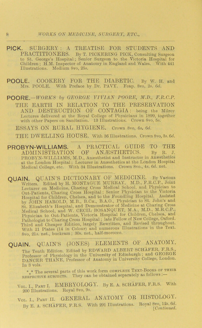 PICK. SURGERY : A TREATISE FOR STUDENTS AND PRACTITIONERS. By T. PICKERING PICK, Consulting Surgeon to St. George’s Hospital; Senior Surgeon to the Victoria Hospital for Children; H.M. Inspector of Anatomy in England and Wales. With 441 Illustrations. Medium 8vo, 25s. POOLE. COOKERY FOR THE DIABETIC. By W. H. and Mrs. POOLE. With Preface by Dr. PAVY. Fcap. 8vo, 2s. 6d. POORE.—WORK'S by GEORGE VIVIAN POORE, M.D., F.R.C.P. THE EARTH IN RELATION TO THE PRESERVATION AND DESTRUCTION OF CONTAGIA: being the Milroy Lectures delivered at the Royal College of Physicians in 1899, together with other Papers on Sanitation. 13 Illustrations. Crown 8vo, 5s. ESSAYS ON RURAL HYGIENE. Crown 8vo, 6s. 6d. THE DWELLING HOUSE. With 86Illustrations. Crown8vo, 3s. 6d. PROBYN-WILLIAMS. A PRACTICAL GUIDE TO THE ADMINISTRATION OF ANAESTHETICS. By R. J. PROBYN-WILLIAMS, M.D., Amesthetist and Instructor in Anoesthotics at the London Hospital; Lecturer in Anaesthetics at the London Hospital Medical College, etc. YVitli 34 Illustrations. Crown 8vo., 4s. 6A. net. OUAIN. QUAIN’S DICTIONARY OF MEDICINE. By Various ^ Writers. Edited by H. MONTAGUE MURRAY, M.D., F.R.C.P., Joint Lecturer on Medicine, Charing Cross Medical School, and Physician to Out-Patients, Charing Cross Hospital; Senior Physician to the Victoria Hospital for Children, Chelsea, and to the Foundling Hospital. Assisted by JOHN HAROLD, M.B., B.Ch., B.A.O., Physician to St. John’s and St Elizabeth’s Hospital, and Demonstrator of Medicine at Charing Cross Medical School, and W. CECIL BOSANQUET, M.A., M.D., M.R.C.P., Physician to Out-Patients, Victoria Hospital for Children, Chelsea, and Pathologist to Charing Cross Hospital; late Fellow of New College, Oxford. Third and Cheaper Edition, largely Rewritten, and Revised throughout. With 21 Plates (14 in Colour) and numerous Illustrations in the Text. 8vo, 21s. net., buckram ; 30s. net., half-morocco. QUAIN. QUAIN’S (JONES) ELEMENTS OF ANATOMY. The Tenth Edition. Edited by EDWARD ALBERT SCHAFER, F.R.S., Professor of Physiology in the University of Edinburgh ; and GEORGE DANCER THANE, Professor of Anatomy in University College, London. In 3 vols. * * The several parts of this work form complete Text-Books of their respective subjects. They can be obtained separately as follows : Vol I., Part I. EMBRYOLOGY. By E. A. SCHAFER, F.R.S. With 200 Illustrations. Royal 8vo, 9s. Vol. I., Part II. GENERAL ANATOMY OR HISTOLOGY. pv A SCHAFER F.R.S. With 291 Illustrations. Royal 8vo, 12s. 6d. J ’ [Continued.