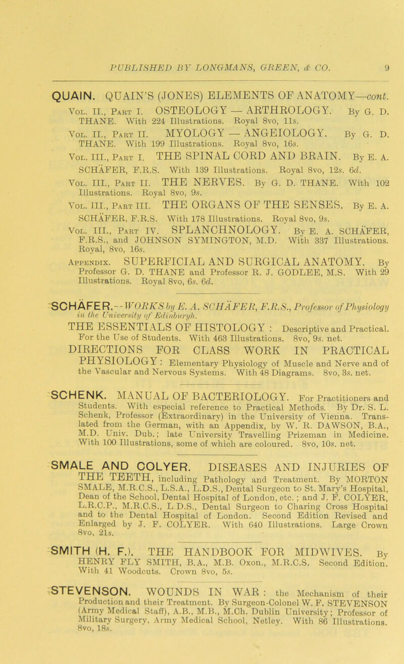 QUAIN. QUAIN’S (JONES) ELEMENTS OF ANATOMY—cont. Vol. II., Part I. OSTEOLOGY — ARTHROLOGY^. By G. D. THANE. With 224 Illustrations. Royal 8vo, 11s. Vol. II., Part II. MYOLOGY — ANGEIOLOGY. By G. D. THANE. With 199 Illustrations. Royal 8vo, 16s. Vol. III., Part I. THE SPINAL CORD AND BRAIN. By E. A. SCHAFER, F.R.S. With 139 Illustrations. Royal 8vo, 12s. 6d. Vol. III., Part II. THE NERVES. By G. D. THANE. With 102 Illustrations. Royal 8vo, 9s. Vol. III., Part III. THE ORGANS OF THE SENSES. By E. A. SCHAFER, F.R.S. With 178 Illustrations. Royal 8vo, 9s. Vol. III., Part IV. SPLANCHNOLOGY. By E. A. SCHAFER, F.R.S., and JOHNSON SYMINGTON, M.D. With 337 Illustrations. Royal, 8vo, 16s. Appendix. SUPERFICIAL AND SURGICAL ANATOMY. By Professor G. D. THANE and Professor R. J. GODLEE, M.S. With 29 Illustrations. Royal 8vo, 6s. 6cl. SCHAFER.-- WORKS by E. A. SCHAFER, F.R.S., Professor of Physiology in the University of Edinburgh. THE ESSENTIALS OF HISTOLOGY : Descriptive and Practical. For the Use of Students. With 463 Illustrations. 8vo, 9s. net. DIRECTIONS FOR CLASS WORK IN PRACTICAL PHYSIOLOGY : Elementary Physiology of Muscle and Nerve and of the Vascular and Nervous Systems. With 48 Diagrams. 8vo, 3s. net. SCHENK. MANUAL OF BACTERIOLOGY. For Practitioners and Students. With especial reference to Practical Methods. By Dr. S. L. Schenk, Professor (Extraordinary) in the University of Vienna. Trans- lated from the German, with an Appendix, by W. R. DAWSON, B.A., M.D. Lniv. Dub.; late University Travelling Prizeman in Medicine. With 100 Illustrations, some of which are coloured. 8vo, 10s. net. SMALE AND COLYER. DISEASES AND INJURIES OF THE TEETH, including Pathology and Treatment. By MORTON SMALE, M.R.C.S., L.S.A., L.D.S., Dental Surgeon to St. Mary’s Hospital, Dean of the School, Dental Hospital of London, etc. ; and J. F. COLYER, L.R.C.P., M.R.C.S., L.D.S., Dental Surgeon to Charing Cross Hospital and to the Dental Hospital of London. Second Edition Revised and Enlarged by J. F. COLYER. With 640 Illustrations. Large Crown 8vo, 21s. SMITH (H. F.). THE HANDBOOK FOR MIDWIVES. By HENRY FLY SMITH, B.A., M.B. Oxon., M.R.C.S. Second Edition. With 41 Woodcuts. Crown 8vo, 5s. STEVENSON. WOUNDS IN WAR : the Mechanism of their Production and their Treatment. By Surgeon-Colonel W. F. STEVENSON (Army Medical Staff), A.B., M.B., M.Ch. Dublin University; Professor of Military Surgery, Army Medical School, Netley. With 86 Illustrations 8 vo, 18s.