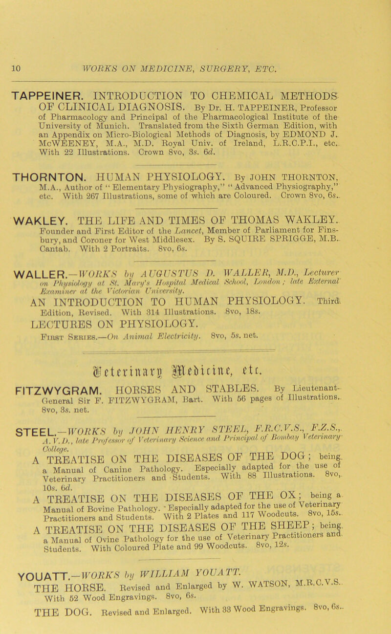 TAPPEINER. INTRODUCTION TO CHEMICAL METHODS OF CLINICAL DIAGNOSIS. By Dr. H. TAPPEINER, Professor of Pharmacology and Principal of the Pharmacological Institute of the University of Munich. Translated from the Sixth German Edition, with an Appendix on Micro-Biological Methods of Diagnosis, by EDMOND J. McWEENEY, M.A., M.D. Royal Univ. of Ireland, L.R.C.P.I., etc. With 22 Illustrations. Crown 8vo, 3s. 6d. THORNTON. HUMAN PHYSIOLOGY. By JOHN THORNTON, M.A., Author of “ Elementary Physiography,” “ Advanced Physiography,” etc. With 267 Illustrations, some of which are Coloured. Crown 8vo, 6s.. WAKLEY. THE LIFE AND TIMES OF THOMAS WAKLEY. Founder and First Editor of the Lancet, Member of Parliament for Fins- bury, and Coroner for West Middlesex. By S. SQUIRE SPRIGGE, M.B. Cantab. With 2 Portraits. 8vo, 6s. WALLER.—WORKS by AUGUSTUS 11 WALLER, M.D., Lecturer on Physiology at fit. Mary's Hospital Mevltcal School, Ion don ; late External Examiner at the Victorian University. AN INTRODUCTION TO HUMAN PHYSIOLOGY. Third. Edition, Revised. With 314 Illustrations. 8vo, 18s. LECTURES ON PHYSIOLOGY. Fiubt Sehies.—On Animal Electricity. 8vo, 5s. net. Hctmnari) fjtebictitc, etc. FITZWYGRAM. HORSES AND STABLES. By Lieutenant- General Sir F. FITZWYGRAM, Bart. With 56 pages of Illustrations. 8vo, 8s. net. STEEL.—WORKS by JOHN HENJtY STEEL, F.RC.V S F.Z.S.,. A. V.D., late Professor of Veterinary Science and Principal of Bombay I etennary College. A TREATISE ON THE DISEASES OF THE DOG ; being a Manual of Canine Pathology. Especially adapted for the use of Veterinary Practitioners and Students. With 88 Illustrations. 8vo, 10s. 6d. A TREATISE ON THE DISEASES OF THE OX; being a Manual of Bovine Pathology. ' Especially adapted for tje use °f VeJ“marJ Practitioners and Students. With 2 Plates and 111 Woodcuts. 8vo, 15s. A TREATISE ON THE DISEASES OF THE SHEEP; being a Manual of Ovine Pathology for the use of Veterinary Practitioners and Students. With Coloured Plate and 99 Woodcuts. 8vo, 12s. YOUATT. — WORKS by WILLIAM YOUATT. THE HORSE. Revised and Enlarged by W. WATSON, M.R.C.V.S. With 52 Wood Engravings. 8vo, 6s. THE DOG. Revised and Enlarged. With 33 Wood Engravings. 8vo, 6s.-