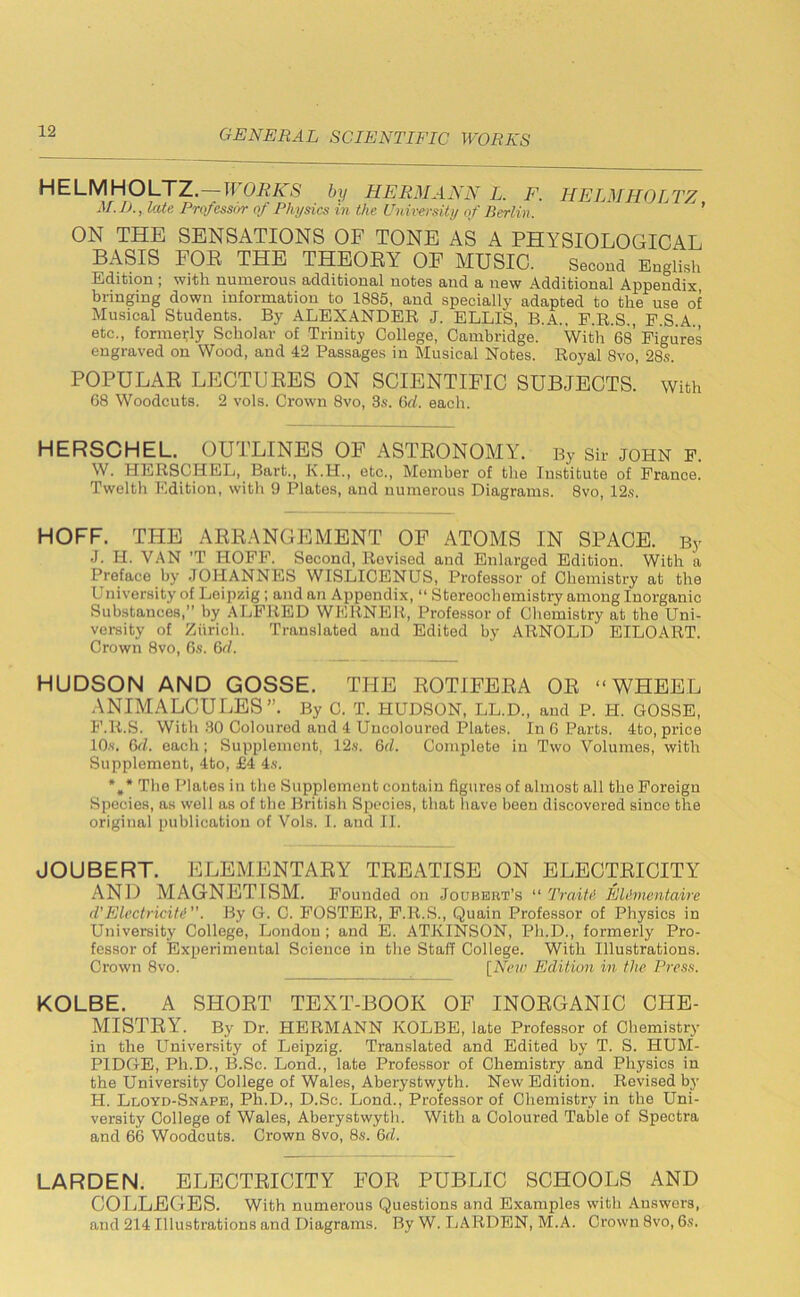 HELMHOLTZ.—WORKS by HERMANN L. F. HELMHOLTZ M. D., late Professor of Physics in the University of Berlin. ’ ON THE SENSATIONS OF TONE AS A PHYSIOLOGICAL BASIS FOR THE THEORY OF MUSIC. Second English Edition ; with numerous additional notes and a new Additional Appendix bringing down information to 1885, and specially adapted to the use of Musical Students. By ALEXANDER J. ELLIS, B.A., P.R.S., P.S.A., etc., formerly Scholar of Trinity College, Cambridge. With 68 Figures engraved on Wood, and 42 Passages in Musical Notes. Royal 8vo, 28s. POPULAR LECTURES ON SCIENTIFIC SUBJECTS, with 68 Woodcuts. 2 vols. Crown 8vo, 3s. 6cl. each. HERSCHEL. OUTLINES OF ASTRONOMY. By Sir JOHN F. W. HERSCHEL, Bart., K.H., etc., Member of the Institute of France. Twelth Edition, with 9 Plates, and numerous Diagrams. 8vo, 12s. HOFF. THE ARRANGEMENT OF ATOMS IN SPACE. By J. H. VAN ’T HOFF. Second, Revised and Enlarged Edition. With a Preface by JOHANNES WISLICENUS, Professor of Chemistry at the l niversity of Leipzig; and an Appendix, “ Stereochemistry among Inorganic Substances,” by ALFRED WERNER, Professor of Chemistry at the Uni- versity of Zurich. Translated and Edited by ARNOLD' EILOART. Crown 8vo, 6s. 6d. HUDSON AND GOSSE. THE ROTIFERA OR “WHEEL ANIMALCULES”. By C. T. HUDSON, LL.D., and P. H. GOSSE, F.It.S. With 30 Coloured and 4 Uncoloured Plates. In 6 Parts. 4to, price 10s. 6d. each; Supplement, 12s. 6cl. Complete in Two Volumes, with Supplement, 4to, £4 4s. *#* The Plates in the Supplement contain figures of almost all the Foreign Species, as well as of the British Species, that have been discovered since the original publication of Vols. I. and II. JOUBERT. ELEMENTARY TREATISE ON ELECTRICITY AND MAGNETISM. Founded on Jo u bert’s “ Traiti Eldmentaire d’Electricity”. By G. C. FOSTER, F.R.S., Quain Professor of Physics in University College, London; and E. ATKINSON, Pli.D., formerly Pro- fessor of Experimental Science in the Staff College. With Illustrations. Crown 8vo. [New Edition in the Press. KOLBE. A SHORT TEXT-BOOK OF INORGANIC CHE- MISTRY. By Dr. HERMANN KOLBE, late Professor of Chemistry in the University of Leipzig. Translated and Edited by T. S. HUM- PIDGE, Ph.D., B.Sc. Lond., late Professor of Chemistry and Physics in the University College of Wales, Aberystwyth. New Edition. Revised by H. Lloyd-Snape, Ph.D., D.Sc. Lond., Professor of Chemistry in the Uni- versity College of Wales, Aberystwyth. With a Coloured Table of Spectra and 66 Woodcuts. Crown 8vo, 8s. 6d. LARDEN. ELECTRICITY FOR PUBLIC SCHOOLS AND COLLEGES. With numerous Questions and Examples with Answers, and 214 Illustrations and Diagrams. By W. LARDEN, M.A. Crown 8vo, 6s.