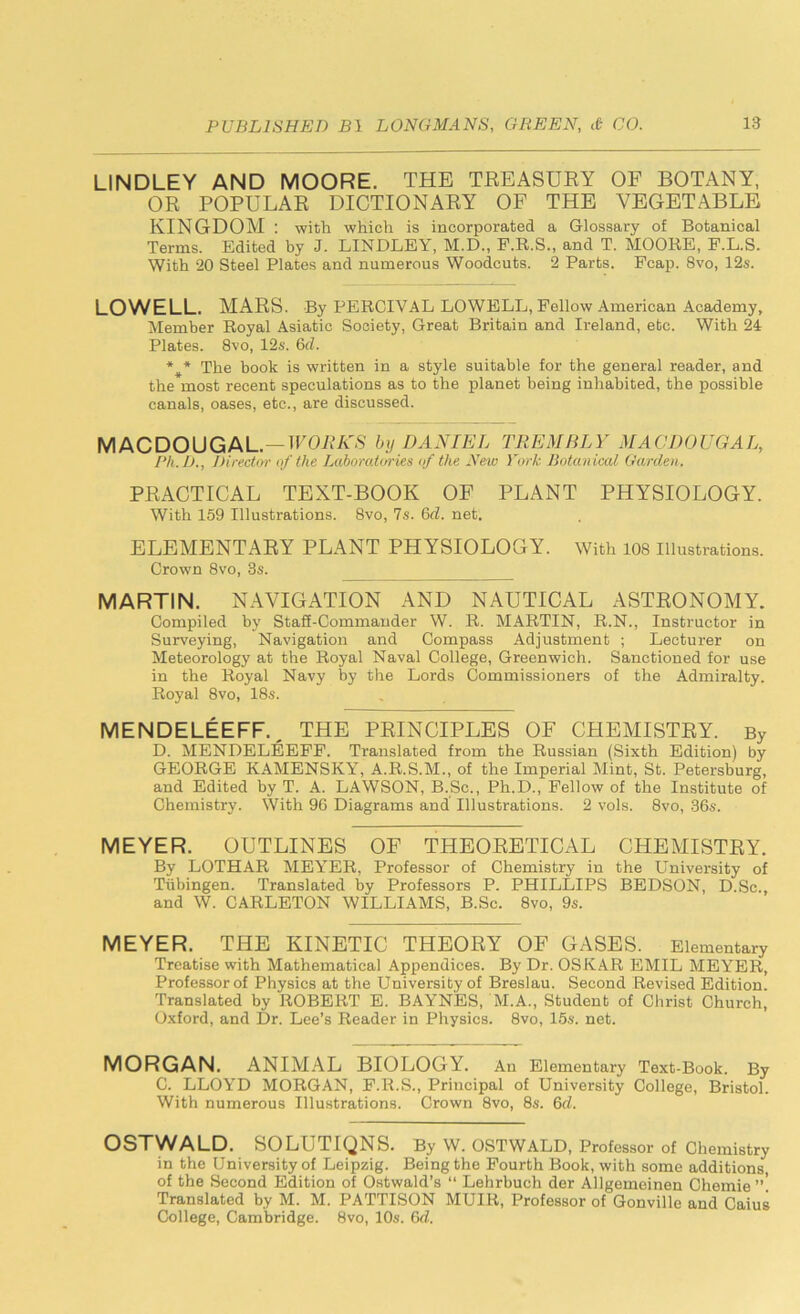 LINDLEY AND MOORE. THE TREASURY OF BOTANY, OR POPULAR DICTIONARY OF THE VEGETABLE KINGDOM : with which is incorporated a Glossary of Botanical Terms. Edited by J. LINDLEY, M.D., F.R.S., and T. MOORE, F.L.S. With 20 Steel Plates and numerous Woodcuts. 2 Parts. Fcap. 8vo, 12s. LOWELL. MARS. By PERCIVAL LOWELL, Fellow American Academy, Member Royal Asiatic Society, Great Britain and Ireland, etc. With 24 Plates. 8vo, 12s. 6d. The book is written in a style suitable for the general reader, and the most recent speculations as to the planet being inhabited, the possible canals, oases, etc., are discussed. MACDOUGAL.—WORKS by DANIEL TREMBLY MACDOUGAL, Ph.D., Director of the Laboratories of the New York Botanical Garden. PRACTICAL TEXT-BOOK OF PLANT PHYSIOLOGY. With 159 Illustrations. 8vo, 7s. 6d. net. ELEMENTARY PLANT PHYSIOLOGY. With 108 Illustrations. Crown 8vo, 3s. MARTIN. NAVIGATION AND NAUTICAL ASTRONOMY. Compiled by Staff-Commander W. R. MARTIN, R.N., Instructor in Surveying, Navigation and Compass Adjustment ; Lecturer on Meteorology at the Royal Naval College, Greenwich. Sanctioned for use in the Royal Navy by the Lords Commissioners of the Admiralty. Royal 8vo, 18s. MENDELEEFF. THE PRINCIPLES OF CHEMISTRY. By D. MENDELEEFF. Translated from the Russian (Sixth Edition) by GEORGE KAMENSKY, A.R.S.M., of the Imperial Mint, St. Petersburg, and Edited by T. A. LAWSON, B.Sc., Ph.D., Fellow of the Institute of Chemistry. With 96 Diagrams and Illustrations. 2 vols. 8vo, 36s. MEYER. OUTLINES OF THEORETICAL CHEMISTRY. By LOTHAR MEYER, Professor of Chemistry in the University of Tubingen. Translated by Professors P. PHILLIPS BEDSON, D.Sc., and W. CARLETON WILLIAMS, B.Sc. 8vo, 9s. MEYER. THE KINETIC THEORY OF GASES. Elementary Treatise with Mathematical Appendices. By Dr. OSKAR EMIL MEYER, Professorof Physics at the University of Breslau. Second Revised Edition. Translated by ROBERT E. BAYNES, M.A., Student of Christ Church, Oxford, and Dr. Lee’s Reader in Physics. 8vo, 15s. net. MORGAN. ANIMAL BIOLOGY. An Elementary Text-Book. By C. LLOYD MORGAN, F.R.S., Principal of University College, Bristol. With numerous Illustrations. Crown 8vo, 8s. 6d. OSTWALD. SOLUTIONS. By W. OSTWALD, Professor of Chemistry in the University of Leipzig. Being the Fourth Book, with some additions of the Second Edition of Ostwald’s “ Lehrbuch der Allgemeinen Chemie ”! Translated by M. M. PATTISON MUIR, Professor of Gonville and Caius College, Cambridge. 8vo, 10s. 6d.