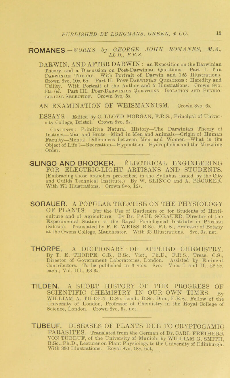 ROMANES.—WORKS by GEORGE JOHN ROMANES, M.A., LL.D., F.R.S. DARWIN, AND AFTER DARWIN : an Exposition on the Darwinian Theory, and a Discussion on Post-Darwinian Questions. Part I. The Darwinian Theory. With Portrait of Darwin and 125 Illustrations. Crown 8vo, 10s. 6d. Part II. Post-Darwinian Questions : Heredity and Utility. With Portrait of the Author and 5 Illustrations. Crown 8vo, 10s. 6d. Part III. Post-Darwinian Questions : Isolation and Physio- logical Selection. Crown 8vo, 5s. AN EXAMINATION OF WEISMANNISM. Crown 8vo, 6s. ESSAYS. Edited by C. LLOYD MORGAN, F.R.S., Principal of Univer- sity College, Bristol. Crown 8vo, 6s. Contents : Primitive Natural History—The Darwinian Theory of Instinct—Man and Brute—Mind in Men and Animals—Origin of Human Faculty—Mental Differences between Men and Women—What is the Object of Life ?—Recreation—Hypnotism—Hydrophobia and the Muzzling Order. SLINGO AND BROOKER. ELECTRICAL ENGINEERING FOR ELECTRIC-LIGHT ARTISANS AND STUDENTS. (Embracing those branches prescribed in the Syllabus issued by the City and Guilds Technical Institute.) By W. SLINGO and A. BROOKER. With 371 Illustrations. Crown 8vo, 12s. SORAUER. A POPULAR TREATISE ON THE PHYSIOLOGY OF PLANTS. For the Use of Gardeners or for Students of Horti- culture and of Agriculture. By Dr. PAUL SORAUER, Director of the Experimental Station at the Royal Pomological Institute in Pfoskau (Silesia). Translated by F. E. WEISS, B.Sc., F.L.S., Professor of Botany at the Owens College, Manchester. With 33 Illustrations. 8vo, 9s. net. THORPE. A DICTIONARY OF APPLIED CHEMISTRY. By T. E. THORPE, C.B., B.Sc. Viet., Pli.D., F.R.S., Treas. C.S., Director of Government Laboratories, London. Assisted by Eminent Contributors. To be published in 3 vols. 8vo. Vols. I. and II., £2 2s. each ; Vol. III., £3 3s. TILDEN. A SHORT HISTORY OF THE PROGRESS OF SCIENTIFIC CHEMISTRY IN OUR OWN TIMES. By WILLIAM A. TILDEN, D.Sc. Loud., D.Sc. Dub., F.R.S., Fellow of the University of London, Professor of Chemistry in the Royal College of Science, London. Crown 8vo, 5s. net. TUBEUF. DISEASES OF PLANTS DUE TO CRYPTOGAMIC PARASITES. Translated from the German of Dr. CARL FREIHERR VON TUBEUF, of the University of Munich, by WILLIAM G. SMITH, B.Sc., Ph.D., Lecturer on Plant Physiology to the University of Edinburgh! With 330 Illustrations. Royal 8vo, 18s. net.
