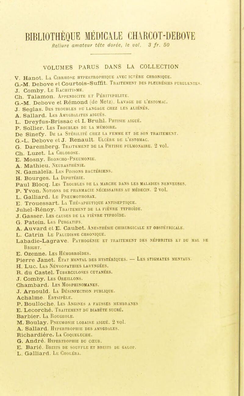 BIBLIOTHÈQUE MÉDICALE CH.\RCOT-DEBOVE Reliure amateur tête dorée, le vol. 3 fr. 50 VOLUMES PARUS DANS LA COLLECTION V. Hanot. La Cirrhose hypeiitrophique avec ictère chromohe. G.-M. Debove et Courtois-Suffit. Traitement des pleurésies pirulemes. J. Comby. Le RACHITI^MB. Ch. Talamon. Ai'pendicite et Péritïpiilitë. G.-M. Debove et Rémond (de Metz). Lavage de l'estomac. J. Seglas. Des troubles nu langage chez les aliénés. A. Sallard. Les Amygdalites aiguës. L. Dreyfus-Brissac et I. Bruhl. Phtisie aiguë. P. SoUier. Les Troubles de la mémoire. De Sinet^y. De la Stérilité chez la femme et de son traitement. G.-L. Debove et J. Renault Ulcère de l'estomac. G. Daremberg. TraitiiMent de la Phtisie pulmonaire. 2 vol. Ch. Luzet. La Chlorose. E. Mosny. Bjionciio-Pneumonie. A. Mathieu. iNeurastiiénie. N. Gamaleïa. Les Poisons bactériens. H. Bourges. La Diphtérie. Paul Blocq. Les Troubles de la marche dans les maladies nerveuses. P. Yvon. Notions de pharmacie nécessaires au médecin. 2 vol. L. Gaillard. Le Pneumothorax. E. Trouessart. La Thérapeutique antiseptique. Juhel-Rénoy. Traitement de la fièvre typhoïde. J. Gasser. Les causes de la fièvre typhoïde. G. Patein. Lks Purgatifs. A. Auvard et E. Caubet. Anesthésie chirurgicale et obstétricale. L. Catrin Le Paludisme chhomque. Labadie-Lagrave. Patuogénie et traitement des néphrites et du mal Bright. E. Ozenne. Les Hémorroïdes. Pierre Janet. État mental des hystériques. — Les stigmates mertadx. H. Luc. Les Nbviiopatuies laiiyngées. R. du Castel. Tubf.rculoses cutanées. J. Comby. Les Oreillons. Ghambard. Les Morphinomanes. J. Arnould. La Désinfection publique. Achalme. Értsipèle. P. Boulloche. Les Angines a fausses membranes E. Lecorché. Traitement du diabète sucré. Barbier. La Rougeole. M. Boulay. Pneumonie lobaiiie aiguë. 2 voL A. Sallard. Hypertrophie des amygdales. Richardière. La Coqueluche. G. André. Hypertrophie du cœur. E. Barié. Bruits de souffle et bruits de galop. L. Gaillard. Li: Choléra.