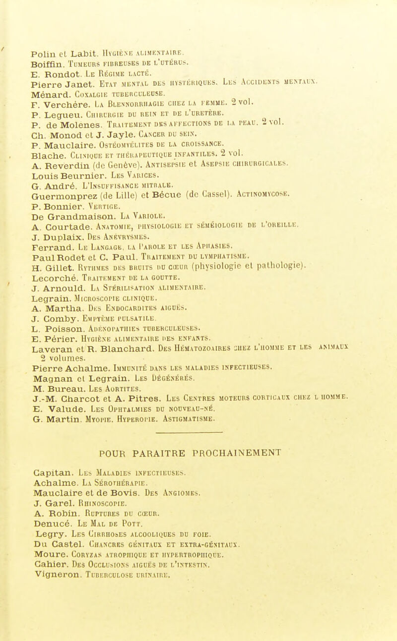 Polin et Labit. 1Iïi;iène alinikmaire. Boiffin. Tumeurs fibreuses ue l'utiîhus. E. Rondot. Le Régime l\cté. Pierre Janet. Etat mental des iiYSTiimQUEs. Les Accidents mentaix. Ménard. Coxalgie TuiiEncuLEOSE. F. Verchére. La Blennorriiagie chez la femme. 2 vol. P. Legueu. Chirurgie du rein et ue l'uretère. P. de Molenes. Traitement désaffections de la tkau. 2 vol. Ch. Monod et J. Jayle. Cancer du sei.n. P. Mauclaire. Ostéomyélites de la croissance. Blache. Clinioue et thérapeutique infantiles. 2 voL A. Reverdin (de Genève). Antisepsie et Asepsie ciiiruugicales. Louis Beurnier. Les Varices. G. André. L'Insuffisance mitrale. Guernionprez (de Lille) et Bécue (de Cassel). Actinomycose. P. Bonnier. Vertige. De Grandmaison. La Variole. A. Courtade. Anatohie, physiologie et séméiologie de l'oreille. J. Duplalx. Des Anévrysmes. Ferrand. Le Langage, la I'arole et les Aphasies. PaulRodet et C. Paul. Traitement du lymphatisme. H. Gillet. Rythmes des bruits du cœur (physiologie et pathologie). Lecorché. Traitement de la goutte. J. Arnould. La Stérilisation alimentaire. Legrain. JIicroscopie clinique. A. Martha. Dks Endocardites aiguës. J. Comby. Empyème pulsatile. L, Poisson. Aiienopatiiies tuberculeuses. E. Périer. Hygiène alimentaire des enfants. Laveran et R. Blanchard. Des Hématozoaires :uez l'homme et les animaux 2 volumes. Pierre Achalme. Immunité dans les maladies infectieuses. Magnan cl Legrain. Les Dégénérés. M. Bureau. Les Aurtites. J.-M. Cliarcot et A. Pitres. Les Centres moteurs corticaux chez l homme. E. Valude. Les Ophtalmies du nodveau-né. G. Martin. Myopie. Hyperopie. Astigmatisme. POUR PARAITRE PROCHAINEMENT Gapitan. Le» Maladies infectieuses. Achalme. La Sérothérapie. Mauclaire et de Bovis. Des Angiomes. J. Garel. Ruinoscopie. A. Robin. Ruptures du cœur. Denucé. Le Mal de Pott. Legry. Les Cirrhoses alcooliques dd foie. Du Castel. Chancres génitaux et extra-génitaux. Moure. Coryzas atropiiique et iiypebtropiiique. Cahier. Des Occlusions aiguës de l'intestin. Vigneron. TunERCULOSE urinaire.