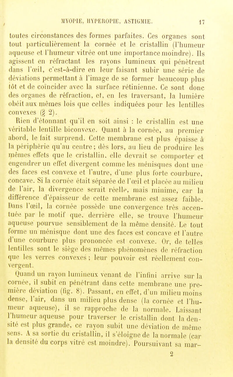 toutes circonstances des formes parfaites. Ces organes sont tout particulièrement la cornée et le cristallin (l'humeur aqueuse et l'humeur vitrée ont une importance moindre). Ils agissent en réfractant les rayons lumineux qui pénètrent dans l'œil, c'est-à-dire en leur faisant suhir une série de déviations permettant à l'image de se former heaucoup plus tôt et de coïncider avec la surface rétinienne. Ce sont donc des organes de réfraction, et, en les traversant, la lumière obéit aux mêmes lois que celles indiquées pour les lentilles convexes (§ 2). Rien d'étonnant qu'il en soit ainsi : le cristallin est une véritable lentille biconvexe. Quant à la cornée, au premier abord, le fait surprend. Cette membrane est plus épaisse à la périphérie qu'au centre; dès lors, au lieu de produire les mêmes effets que le cristallin, elle devrait se comporter et engendrer un effet divergent comme les ménisques dont une des faces est convexe et l'autre, d'une plus forte courbure, concave. Si la cornée était séparée de l'œil et placée au milieu de l'air, la divergence serait réelle, mais minime, car la différence d'épaisseur de cette membrane est assez faible. Dans l'œil, la cornée possède une convergence très accen- tuée par le motif que, derrière elle, se trouve l'humeur aqueuse pourvue sensiblement de la même densité. Le tout forme un ménisque dont une des faces est concave et l'autre d'une courbure plus prononcée est convexe. Or, de telles lentilles sont le siège des mêmes phénomènes de réfraction fjue les verres convexes ; leur pouvoir est réellement con- vergent. Quand un rayon lumineux venant de l'infini arrive sur la cornée, il subit en pénétrant dans cette membrane une pre- mière déviation (fig. 8). Passant, en effet, d'un milieu moins dense, l'air, dans un milieu plus dense (la cornée et l'hu- meur aqueuse), il se rapproche de la normale. Laissant l'humeur aqueuse pour traverser le cristallin dont la den- sité est plus grande, ce rayon subit une déviation de même sens. A sa sortie du cristallin, il s'éloigne de la normale (car la densité du corps vitré est moindre). Poursuivant sa mar- 2