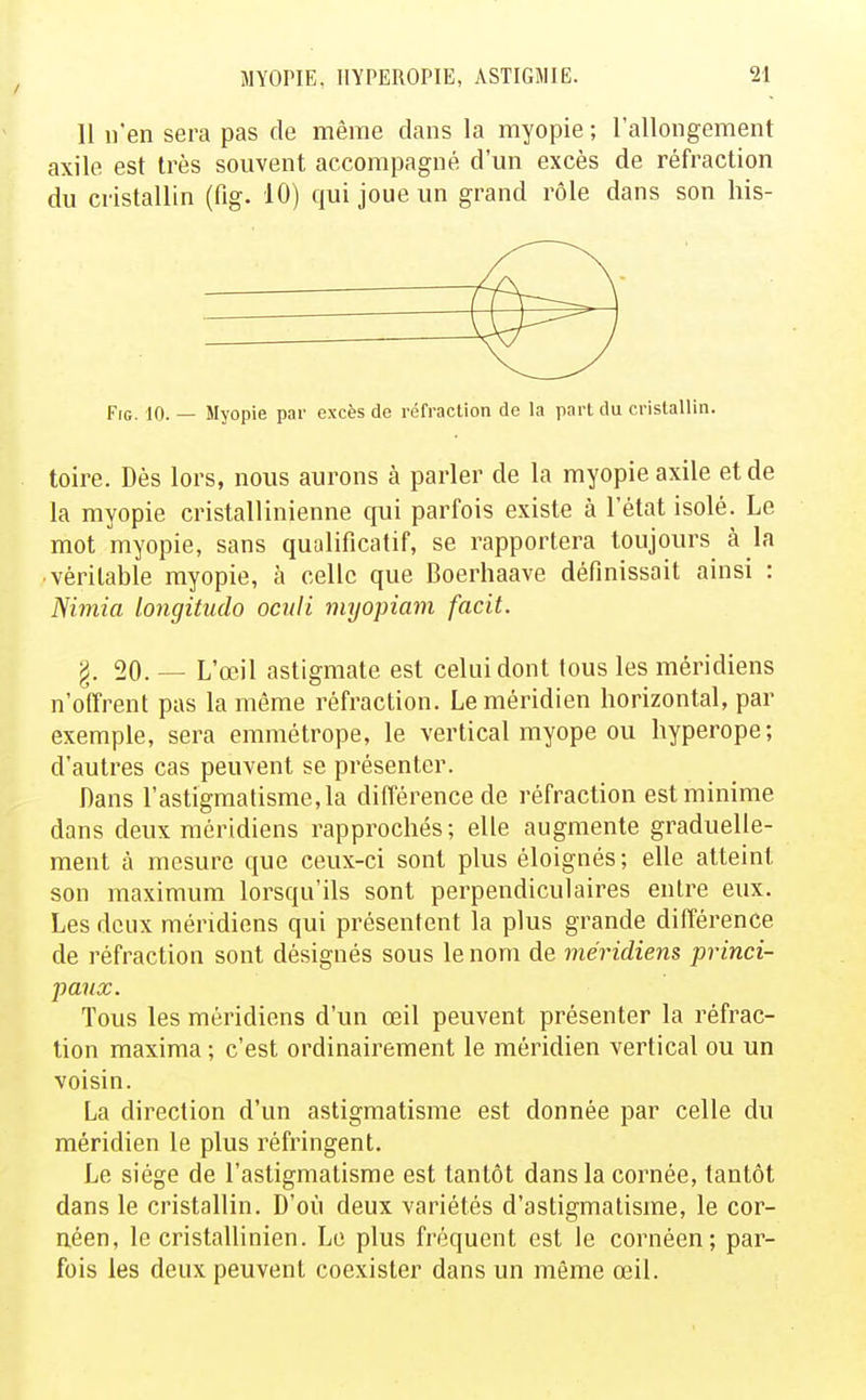 / 11 n'en sera pas de même dans la myopie ; l'allongement axile est très souvent accompagné d'un excès de réfraction du cristallin (fig. 10) qui joue un grand rôle dans son his- FiG. 10. — Myopie par excès de réfraction de la part du cristallin. toire. Dès lors, nous aurons à parler de la myopie axile et de la myopie cristallinienne qui parfois existe à l'état isolé. Le mot myopie, sans qualificatif, se rapportera toujours à la véritable myopie, à celle que Boerhaave définissait ainsi : Niniia longitudo ocnli niyopiam facit. g. 20. — L'œil astigmate est celui dont tous les méridiens n'offrent pas la même réfraction. Le méridien horizontal, par exemple, sera emmétrope, le vertical myope ou hyperope; d'autres cas peuvent se présenter. Dans l'astigmatisme, la différence de réfraction est minime dans deux méridiens rapprochés; elle augmente graduelle- ment à mesure que ceux-ci sont plus éloignés ; elle atteint son maximum lorsqu'ils sont perpendiculaires entre eux. Les deux méridiens qui présentent la plus grande différence de réfraction sont désignés sous le nom de méridiens princi- paux. Tous les méridiens d'un œil peuvent présenter la réfrac- lion maxima ; c'est ordinairement le méridien vertical ou un voisin. La direction d'un astigmatisme est donnée par celle du méridien le plus réfringent. Le siège de l'astigmatisme est tantôt dans la cornée, tantôt dans le cristallin. D'où deux variétés d'astigmatisme, le cor- néen, le cristallinien. Le plus fréquent est le cornéen; par- fois les deux peuvent coexister dans un même œil.