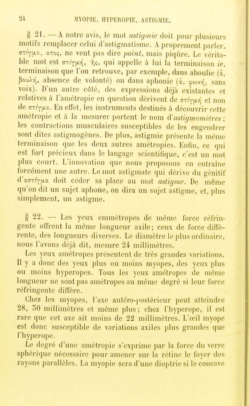 g 21. — A notre avis, le mot astigniie doit pour plusieurs motifs remplacer celui d'astigmatisme. A proprement parler, ffTLYjxa, aroç, ne veut pas dire point, mais piqûre. Le vérita- ble mot est (TTt'Yfxr,, -riç, qui appelle à lui la terminaison ie, terminaison que l'on retrouve, par exemple, dans aboulie (a, Poul-q, absence de volonté) ou dans aphonie (à, oojvv], sans voix). D'un aulre côté, des expressions déjà existantes et relatives à l'amétropie en question dérivent de (ST(y^L■f^ et non de (7Tc'Yp.7.. En effet, les instruments destinés à découvrir cette amétropie et à la mesurer portent le nom d'astigtnomélres ; les contractions musculaires susceptibles de les engendrer sont dites astigmogènes. De plus, astigmie présente la même terminaison que les deux autres amétropies. Enfin, ce qui est fort précieux dans le langage scientifique, c'est un mot plus court. L'innovation que nous proposons en entraîne forcément une autre. Le mot astigmate qui dérive du génitif d'a(7T(fyp.a doit céder sa place au mot asligme. De même qu'on dit un sujet aphone, on dira un sujet astigme, et, plus simplement, un astigme. § 22. — Les yeux emmétropes de même force réfrin- gente offrent la même longueur axile; ceux de force diffé- rente, des longueurs diverses. Le diamètre le plus ordinaire, nous l'avons déjà dit, mesure 24 millimétrés. Les yeux amétropes présentent de très grandes variations. Il y a donc des yeux plus ou moins myopes, des yeux plus ou moins hyperopes. Tous les yeux amétropes de même longueur ne sont pas amétropes au même degré si leur force réfringente diffère. Chez les myopes, l'axe antéro-postérieur peut atteindre 28, 30 millimètres et même plus; chez l'hyperope, il est rare que cet axe ait moins de 22 millimètres. L'œil myope est donc susceptible de variations axiles plus grandes que l'hyperope. Le degré d'une amétropie s'exprime par la force du verre sphérique nécessaire pour amener sur la réline le foyer des rayons parallèles. La myopie sera d'une dioptrie si le concave