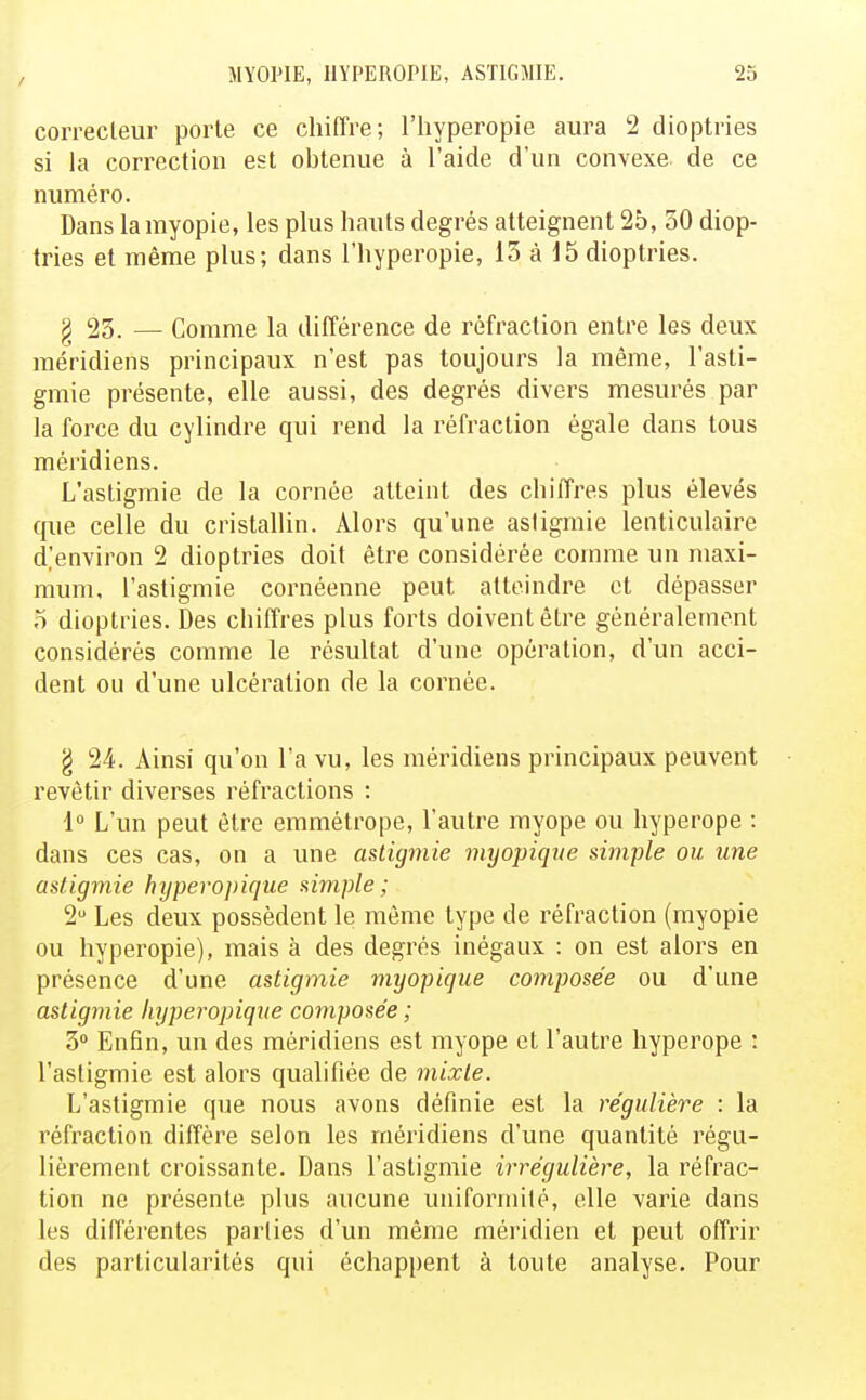 correcteur porte ce chiffre; l'hyperopie aura 2 dioptries si la correction est obtenue à l'aide d'un convexe de ce numéro. Dans la myopie, les plus hauts degrés atteignent 25, 50 diop- tries et même plus; dans l'hyperopie, 13 à 15 dioptries. § 23. — Comme la différence de réfraction entre les deux méridiens principaux n'est pas toujours la même, l'asti- gmie présente, elle aussi, des degrés divers mesurés par la force du cylindre qui rend la réfraction égale dans tous méridiens. L'astigmie de la cornée atteint des chiffres plus élevés que celle du cristallin. Alors qu'une asiigmie lenticulaire d'environ 2 dioptries doit être considérée comme un maxi- mum, l'astigmie cornéenne peut atteindre et dépasser o dioptries. Des chiffres plus forts doivent être généralement considérés comme le résultat d'une opération, d'un acci- dent ou d'une ulcération de la cornée. g 24. Ainsi qu'on l'a vu, les méridiens principaux peuvent revêtir diverses réfractions : 1° L'un peut être emmétrope, l'autre myope ou hyperope : dans ces cas, on a une asiigmie myopiqne simple ou une astigmie hypero})iqiie simple; 2 Les deux possèdent le môme type de réfraction (myopie ou hyperopie), mais à des degrés inégaux : on est alors en présence d'une astigmie myopicjue composée ou d'une asiigmie hyperopique composée ; 3 Enfin, un des méridiens est myope et l'autre hyperope : l'astigmie est alors qualifiée de mixte. L'astigmie que nous avons définie est la régulière : la réfraction diffère selon les méridiens d'une quantité régu- lièrement croissante. Dans l'astigmie irrégulière, la réfrac- tion ne présente plus aucune uniformité, elle varie dans les différentes parties d'un même méridien et peut offrir des particularités qui échappent à toute analyse. Pour