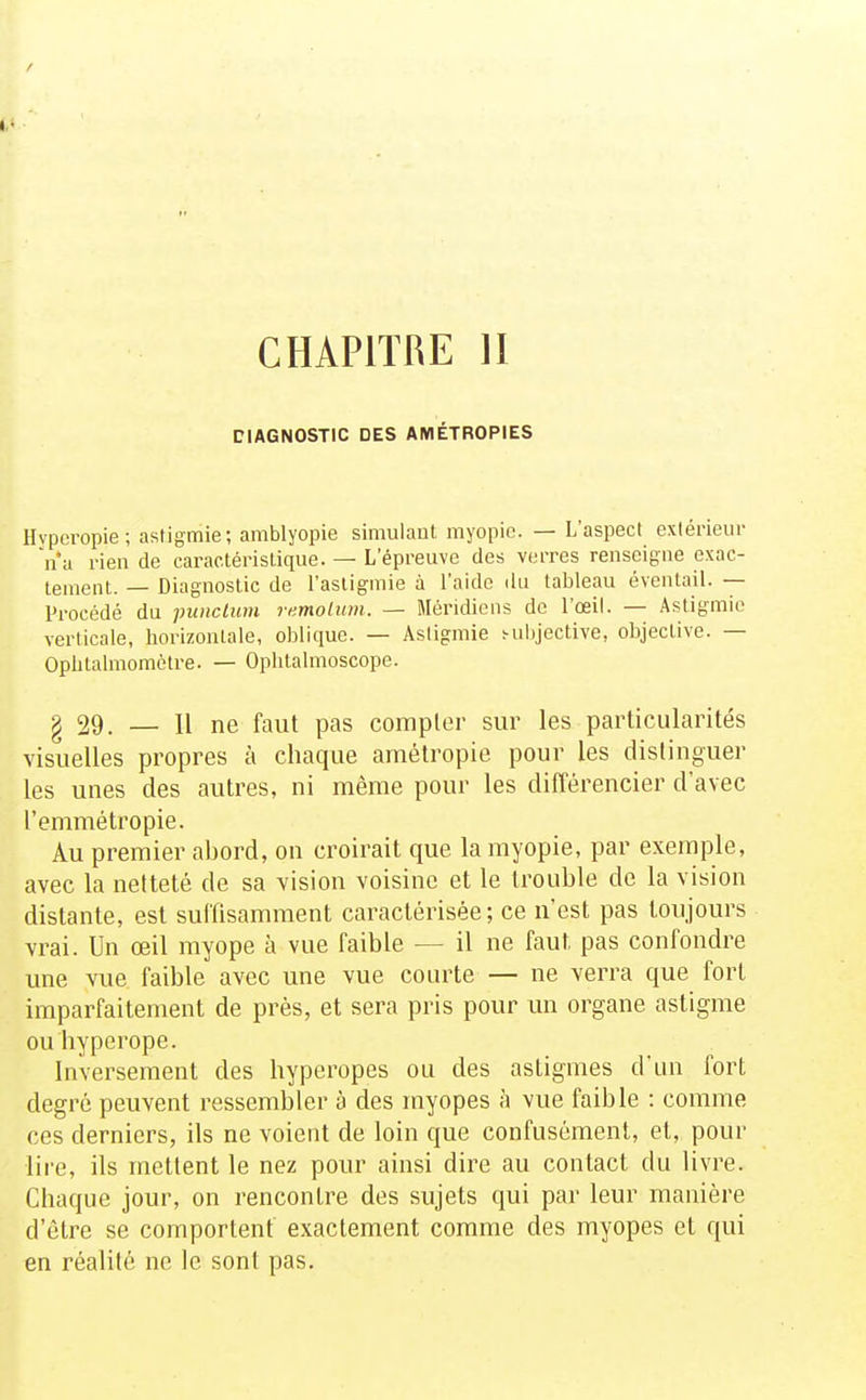 CHAPITRE H DIAGNOSTIC DES AMÉTROPIES Hypcropie; astigmie; amblyopie simulant myopie. — L'aspect extérieur Va rien de caractéristique. — L'épreuve des verres renseigne exac- tement. — Diagnostic de l'asligmie à l'aide du tableau éventail. — Procédé du punclum remolum. — Méridiens de l'œil. — Astigmie verticale, horizontale, oblique. — Astigmie ^uljjective, objective. — Opbtalmomètre. — Oplilalmoscope. g 29. — Il ne faut pas compter sur les particularités visuelles propres à chaque amétropie pour les distinguer les unes des autres, ni même pour les dilTérencier d'avec l'emmétropie. Au premier abord, on croirait que la myopie, par exemple, avec la netteté de sa vision voisine et le trouble de la vision distante, est suffisamment caractérisée ; ce n'est pas toujours vrai. Un œil myope à vue faible — il ne faut pas confondi^e une vue faible avec une vue courte — ne veira que fort imparfaitement de prés, et sera pris pour im organe astigme ou liypei^ope. Inversement des hyperopes ou des astigmes d'un fort degré peuvent ressembler à des myopes à vue faible : comme ces derniers, ils ne voient de loin que confusément, et, pour lire, ils mettent le nez pour ainsi dire au contact du livre. Chaque jour, on rencontre des sujets qui par leur manière d'être se comportent exactement comme des myopes et qui en réalité ne le sont pas.