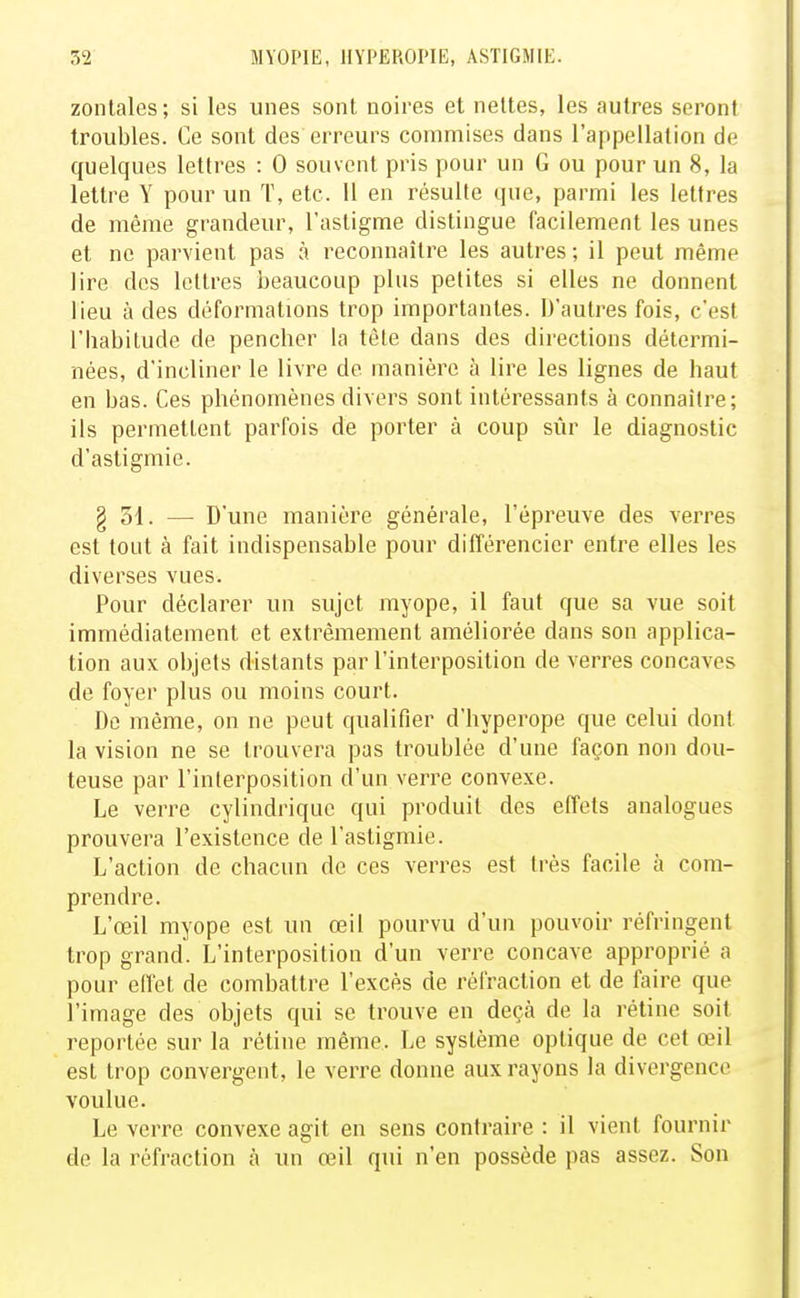 zonlales; si les unes sont noires et nettes, les autres seront troubles. Ce sont des erreurs commises dans l'appellation de quelques lettres : 0 souvent pris pour un G ou pour un 8, la lettre Y pour un T, etc. 11 en résulte que, parmi les lettres de même grandeur, l'astigme distingue facilement les unes et ne parvient pas à reconnaître les autres ; il peut même lire des lettres beaucoup plus petites si elles ne donnent lieu à des déformations trop importantes. D'autres fois, c'est l'Iiabitude de pencher la tète dans des directions détermi- nées, d'incliner le livre de manière à lire les lignes de haut en bas. Ces phénomènes divers sont intéressants à connaître; ils permettent parfois de porter à coup sûr le diagnostic d'astigmie. § 31. — D'une manière générale, l'épreuve des verres est tout à fait indispensable pour différencier entre elles les diverses vues. Pour déclarer un sujet myope, il faut que sa vue soit immédiatement et extrêmement améliorée dans son applica- tion aux objets distants par l'interposition de verres concaves de foyer plus ou moins court. Do même, on ne peut qualifier d'hyperope que celui dont la vision ne se trouvera pas troublée d'une façon non dou- teuse par l'interposition d'un verre convexe. Le verre cylindrique qui produit des effets analogues prouvera l'existence de l'astigmie. L'action de chacun de ces verres est très facile à com- prendre. L'œil myope est un œil pourvu d'un pouvoir réfringent trop grand. L'interposition d'un verre concave approprié a pour effet de combattre l'excès de réfraction et de faire que l'image des objets qui se trouve en deçà de la rétine soit reportée sur la rétine même. Le système optique de cet œil est trop convergent, le verre donne aux rayons la divergence voulue. Le verre convexe agit en sens contraire : il vient fournir de la réfraction à un œil qui n'en possède pas assez. Son