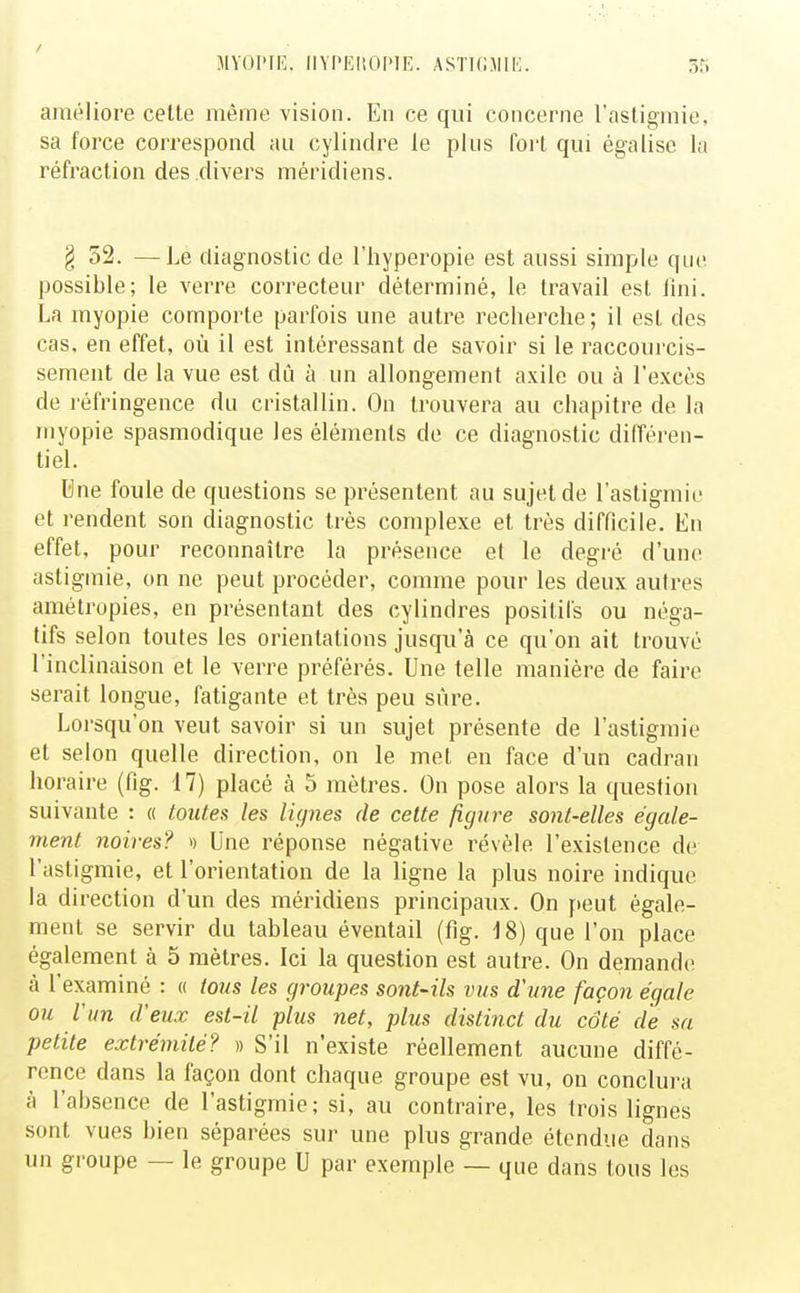 / MYOPIE. llYPEliOPlE. ASTICJIIE 55 améliore celte même vision. En ce qui concerne l'astigmie, sa force correspond au cylindre le plus fort qui égalise la réfraction des divers méridiens. § 52. —Le diagnostic de l'hyperopie est aussi simple que possible; le verre correcteur déterminé, le travail est lîni. La myopie comporte parfois une autre recherche; il est des cas. en effet, où il est intéressant de savoir si le raccouj-cis- sement de la vue est dû à un allongement axile ou à l'excès de réfringence du cristallin. On trouvera au chapitre de la myopie spasmodique les éléments de ce diagnostic différen- tiel. Une foule de questions se présentent au sujet de l'astigmie et rendent son diagnostic très complexe et très difficile. En effet, pour reconnaître la présence et le degré d'une astigmie, on ne peut procéder, comme pour les deux autres amétropies, en présentant des cylindres positifs ou néga- tifs selon toutes les orientations jusqu'à ce qu'on ait trouvé l'inclinaison et le verre préférés. Une telle manière de faire serait longue, fatigante et très peu sûre. Lorsqu'on veut savoir si un sujet présente de l'astigmie et selon quelle direction, on le met en face d'un cadran horaire (fig. 17) placé à 5 mètres. On pose alors la question suivante : « toutes les lignes de cette figure sont-elles égale- ment noires? » Une réponse négative révèle l'existence de l'astigmie, et l'orientation de la ligne la plus noire indique la direction d'un des méridiens principaux. On yteut égale- ment se servir du tableau éventail (fig. 18) que l'on place également à 5 mètres. Ici la question est autre. On demande à l'examiné : « tous les groupes sont-ils vus d'une façon égale ou l'un d'eux est-il plus net, plus distinct du côté de sa petite extrémité? » S'il n'existe réellement aucune diffé- rence dans la façon dont chaque groupe est vu, on conclura à l'absence de l'astigmie; si, au contraire, les trois lignes sont vues bien séparées sur une plus grande étendue dans un groupe — le groupe U par exemple — que dans tous les