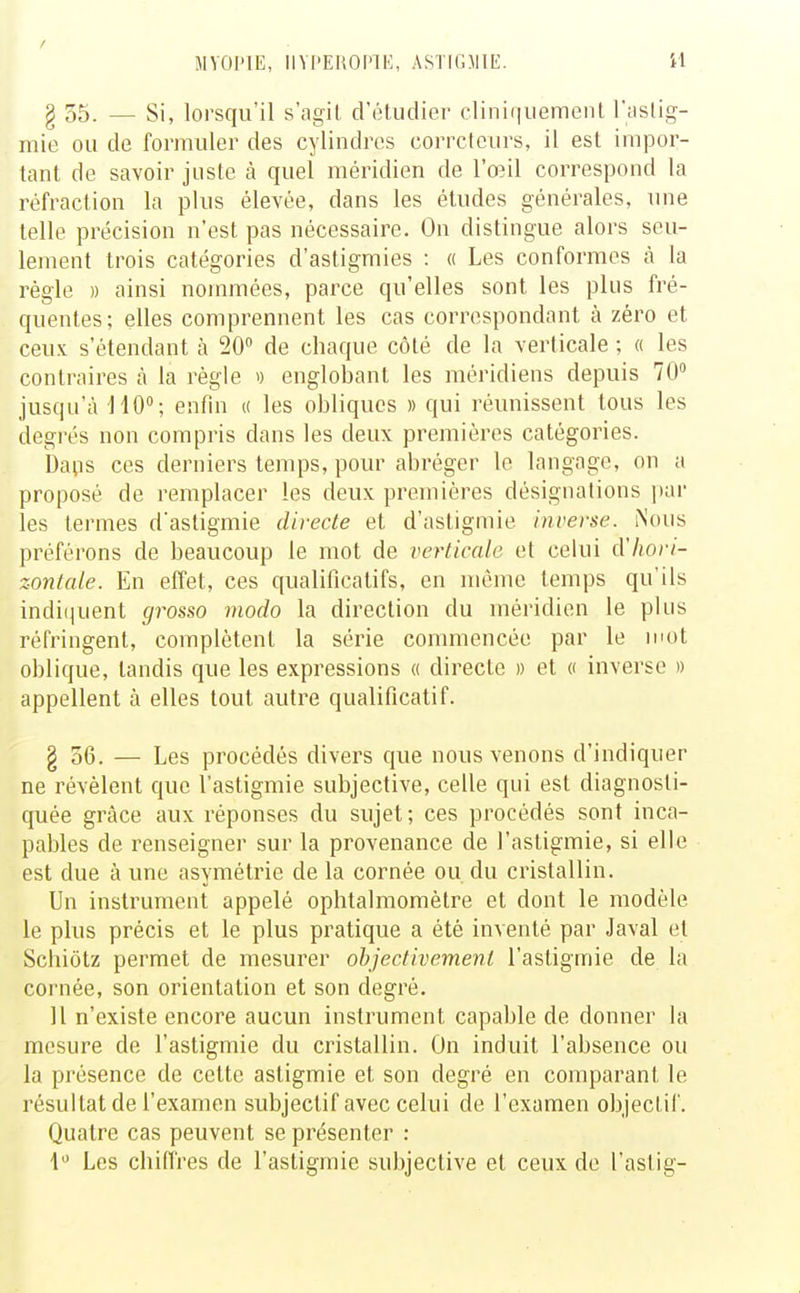 § 55. — Si, lorsqu'il s'agil d'étudier cliniquemeiil l'aslig- inie ou de formuler des cylindres corrcteurs, il est impor- tant de savoir juste à quel méridien de l'œil correspond la réfraction la plus élevée, dans les études générales, une telle précision n'est pas nécessaire. On distingue alors seu- lement trois catégories d'astigmies : « Les conformes à la régie » ainsi nommées, parce qu'elles sont les plus fré- quentes; elles comprennent les cas correspondant à zéro et ceux s'étendant à 20 de chaque côté de la verticale ; « les contraires à la règle i) englobant les méridiens depuis 70 jusqu'à HO; enfin u les obliques » qui réunissent tous les degrés non compris dans les deux premières catégories. Da^is ces derniers temps, pour abréger le langage, on a proposé de remplacer les deux premières désignations ])ar les termes d'astigmie directe et d'astigmie inverse. iNous préférons de beaucoup le mot de verticale et celui d'hori- zontale. En effet, ces qualificatifs, en même temps qu'ils indi(|uent grosso modo la direction du méridien le plus réfringent, complètent la série commencée par le mot oblique, tandis que les expressions « directe » et « inverse » appellent à elles tout autre qualificatif. § 56. — Les procédés divers que nous venons d'indiquer ne révèlent que l'astigmie subjective, celle qui est diagnosti- quée grâce aux réponses du sujet; ces procédés sont inca- pables de renseigner sur la provenance de l'astigmie, si elle est due à une asymétrie de la cornée ou du cristallin. Un instrument appelé ophtalmomètre et dont le modèle le plus précis et le plus pratique a été inventé par Javal et Schiôtz permet de mesurer objectivement l'astigmie de la cornée, son orientation et son degré. Il n'existe encore aucun instrument capable de donner la mesure de l'astigmie du cristallin. On induit l'absence ou la présence de cette astigmie et son degré en comparant le résultat de l'examen subjectif avec celui de l'examen objectif. Quatre cas peuvent se présenter : 1 Les chiffres de l'astigmie subjective et ceux de l'astig-