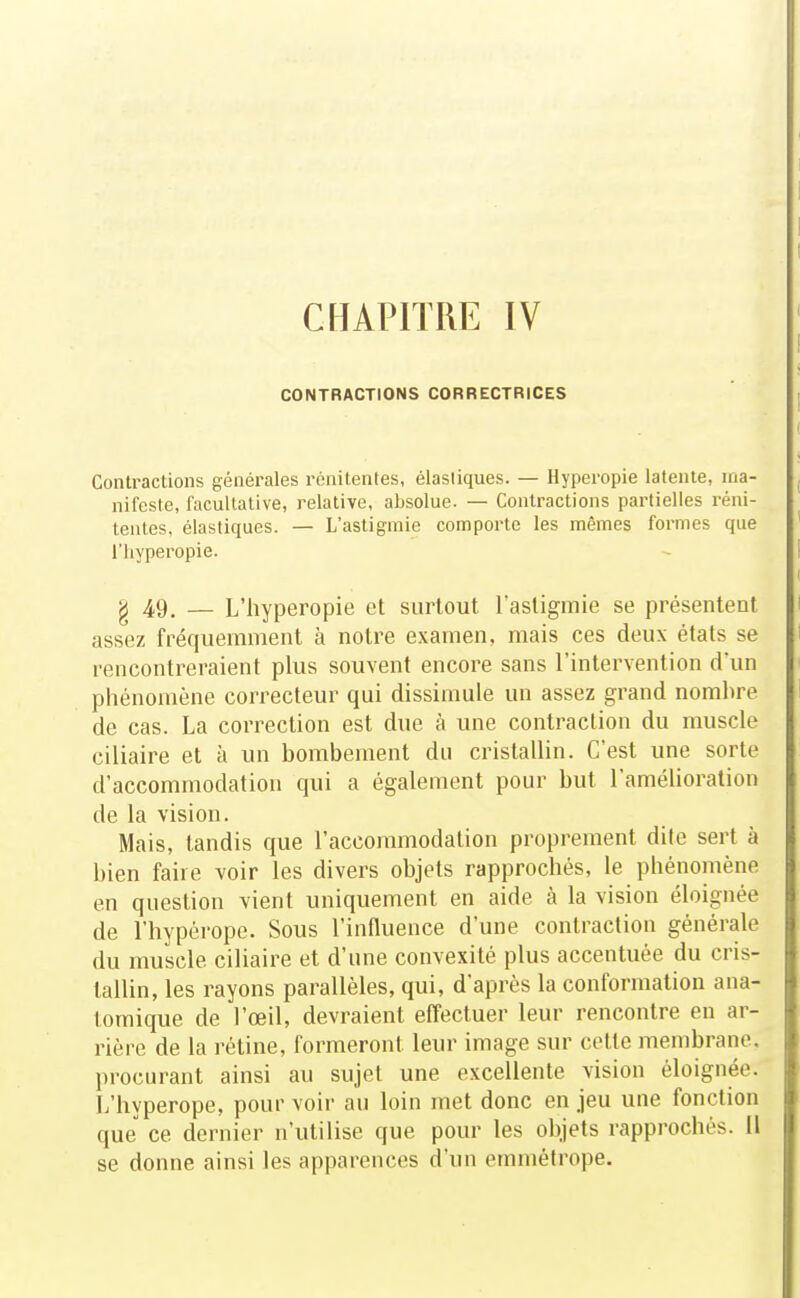 CHAPITRE IV CONTRACTIONS CORRECTRICES Contractions générales rénitentes, élastiques. — Hyperopie latente, ma- nifeste, facultative, relative, absolue. — Contractions partielles réni- tentes, élastiques. — L'astigmie comporte les mêmes formes que riiyperopie. g 49^ — L'hyperopie et surtout l'astigmie se présentent assez fréquemment à notre examen, mais ces deux états se rencontreraient plus souvent encore sans l'intervention d'un phénomène correcteur qui dissimule un assez grand nombre de cas. La correction est due à une contraction du muscle ciliaire et à un bombement du cristallin. C'est une sorte d'accommodation qui a également pour but l'amélioration de la vision. Mais, tandis que l'accommodation proprement dite sert à bien faire voir les divers objets rapprochés, le phénomène en question vient uniquement en aide à la vision éloignée de l'hypérope. Sous l'influence d'une contraction générale du muscle ciliaire et d'une convexité plus accentuée du cris- 1 lallin, les rayons parallèles, qui, d'après la conformation ana- I lomique de l'œil, devraient effectuer leur rencontre en ar- 1 rière de la rétine, formeront leur image sur cette membrane. I procurant ainsi au sujet une excellente vision éloignée. I L'hypérope, pour voir au loin met donc en jeu une fonction f que ce dernier n'utilise que pour les objets rapprochés. H se donne ainsi les apparences d'un emmétrope.