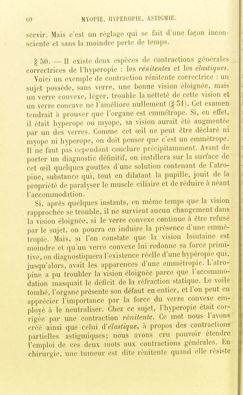 servir. Mais c'est un réglage qui se fait d'une façon incon- sciente et sans la moindre perte de temps. g 50. — Il existe deux espèces de contractions générales correctrices de l'hyperopie : les rénitenles et les élastiques. Voici un exemple de contraction rénitente correctrice : un sujet possède, sans verre, une bonne vision éloignée, mais un verre convexe, léger, trouble la netteté de cette vision et un verre concave ne l'améliore nullement (§ 51). Cet examen tendrait à prouver que l'organe est emmétrope. Si, en effet, il était hyperope ou myope, sa vision aurait été augmentée par un des verres. Comme cet œil ne peut être déclaré ni myope ni hyperope, on doit penser que c'est un emmétrope. Il ne faut pas cependant conclure précipitamment. Avant de porter un diagnostic définitif, on instillera sur la surface de cet œil quelques gouttes d'une solution contenant de l'atro- pine, substance qui, tout en dilatant la pupille, jouit de la propriété de paralyser le muscle ciliaire et de réduire à néant l'accommodation. Si. après quelques instants, en même temps que la vision rapprochée se trouble, il ne survient aucun changement dans la vision éloignée, si le verre convexe continue à être refusé par le sujet, on pourra en induire la présence d'une emmé- tropie. Mais, si l'on constate que la vision lointaine est moindre et qu'un verre convexe lui redonne sa force primi- tive, on diagnostiquera l'existence réelle d'une hypéropie qui, jusqu'alors, avait les apparences d'une emmétropie. L'atro- pine a pu troubler la vision éloignée parce que l'accommo- dation masquait le déficit de la réfraction statique. Le voile tombé, l'organe présente son défaut en entier, et l'on peut en apprécier l'importance par la force du verre convexe em- ployé à le neutraliser. Chez ce sujet, l'hyperopie était cor- rigée par une contraction rénitente. Ce mot nous l'avons créé ainsi que celui d'élastique, à propos des contractions partielles astigmiques; nous avons cru pouvoir étendre l'emploi de ces deux mots aux contractions générales. En chirurgie, une tumeur est dite rénitente quand elle résiste