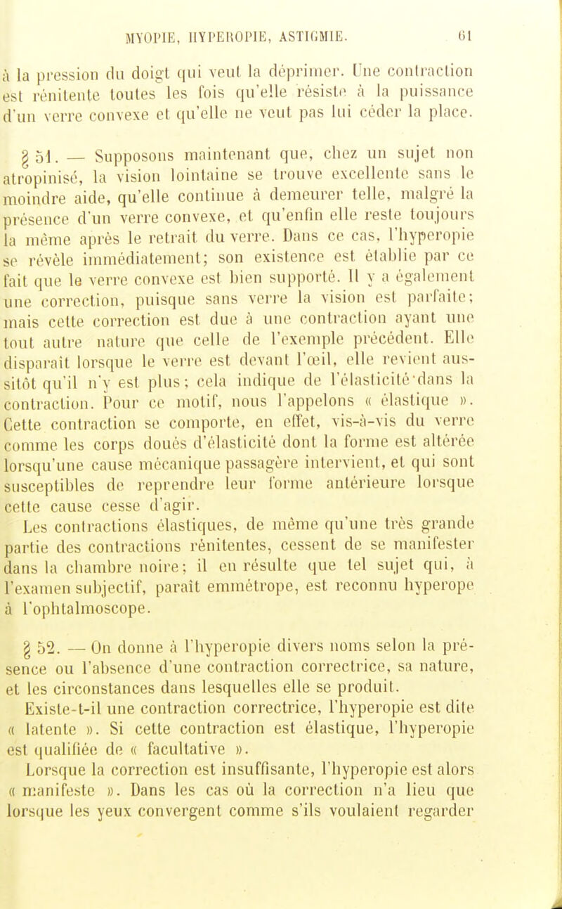 à la pression du doigt qui veut la déprimer. Une conlraclion est rénilente toutes les fois qu'elle résiste à la puissance d'un verre convexe et qu'elle ne veut pas lui céder la place. g51. _ Supposons maintenant que, chez un sujet non atropinisé, la vision lointaine se trouve excellente sans le moindre aide, qu'elle continue cà demeurer telle, malgré la présence d'un verre convexe, et qu'enfin elle resie toujours la même après le retrait du verre. Dans ce cas, l'hyperopie se révèle immédiatement; son existence est établie par ce fait que le verre convexe est bien supporté. 11 y a également une correction, puisque sans verre la vision est parfaite; mais cette correction est due à une contraction ayant une tout autre nature que celle de l'exemple précédent. Elle disparaît lorsque le verre est devant l'œil, elle revient aus- sitôt qu'il n'y est plus; cela indique de l'élaslicité-dans la contraction. Pour ce motif, nous l'appelons « élastique ». Cette contraction se comporte, en effet, vis-à-vis du verre comme les corps doués d'élasticité dont la forme est altérée lorsqu'une cause mécanique passagère intervient, et qui sont susceptibles de reprendre leur forme antérieure lorsque cette cause cesse d'agir. Les contractions élastiques, de même qu'une très grande partie des contractions rénitentes, cessent de se manifester dans la chambre noire; il en résulte que tel sujet qui, à l'examen subjectif, paraît emmétrope, est reconnu hyperope à l'ophtalmoscope. § 52. — On donne à l'hyperopie divers noms selon la pré- sence ou l'absence d'une contraction correctrice, sa nature, et les circonstances dans lesquelles elle se produit. Existe-t-il une contraction correctrice, l'hyperopie est dite (( latente ». Si cette contraction est élastique, l'hyperopie est qualifiée de « facultative ». Lorsque la correction est insuffisante, l'hyperopie est alors « nianife.^îte ». Dans les cas où la correction n'a lieu que lorsque les yeux convergent comme s'ils voulaient regarder