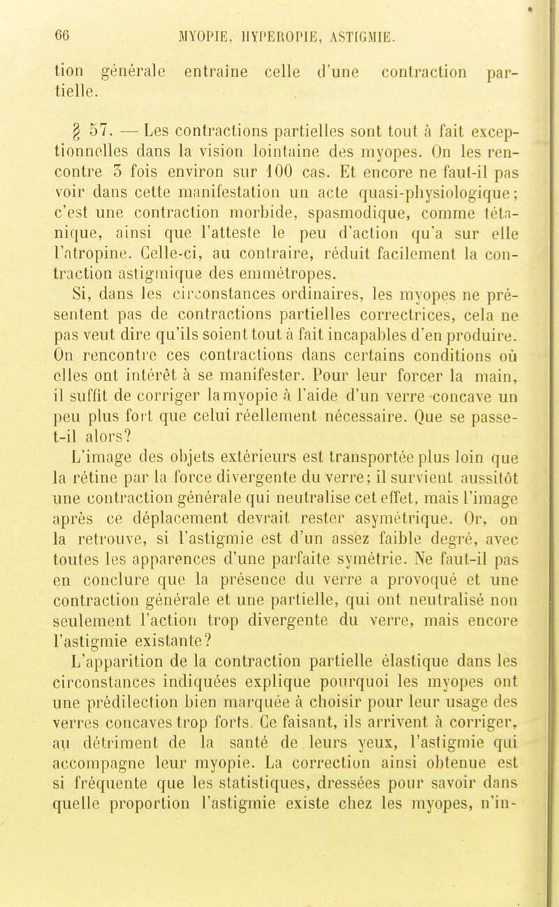 tion générale entraîne celle d'une contraction par- tielle. § 57. — Les contractions partielles sont tout à fait excep- tionnelles dans la vision lointaine des myopes. On les ren- contre 3 fois environ sur 100 cas. Et encore ne faul-il pas voir dans celte manifestation un acte quasi-physiologique ; c'est une contraction morbide, spasmodique, comme téta- nique, ainsi que l'atteste le peu d'action qu'a sur elle l'atropine. Celle-ci, au contraire, réduit facilement la con- traction astigmique des emmétropes. Si, dans les circonstances ordinaires, les myopes ne pré- sentent pas de contractions partielles correctrices, cela ne pas veut dire qu'ils soient tout à fait incapables d'en produire. On rencontre ces contractions dans certains conditions où elles ont intérêt à se manifester. Pour leur forcer la main, il suffit de corriger la myopie à l'aide d'un verre concave un peu plus fort que celui réellement nécessaire. Que se passe- t-il alors? L'image des objets extérieurs est transportée plus loin que la rétine par la force divergente du verre; il survient aussitôt une contraction générale qui neutralise cet effet, mais l'image après ce déplacement devrait rester asymétrique. Or, on la retrouve, si l'astigmie est d'un assez faible degré, avec toutes les apparences d'une parfaite symétrie. Ne faut-il pas en conclure que la présence du verre a provoqué et une contraction générale et une partielle, qui ont neutralisé non seulement l'action trop divergente du verre, mais encore l'astigmie existante? L'apparition de la contraction partielle élastique dans les circonstances indiquées explique pourquoi les myopes ont une prédilection bien marquée à choisir pour leur usage des verres concaves trop forts, Ce faisant, ils arrivent à corriger, ail détriment de la santé de leurs yeux, l'astigmie qui accompagne leur myopie. La correction ainsi obtenue est si fréquente que les statistiques, dressées pour savoir dans quelle proportion l'astigmie existe chez les myopes, n'in-