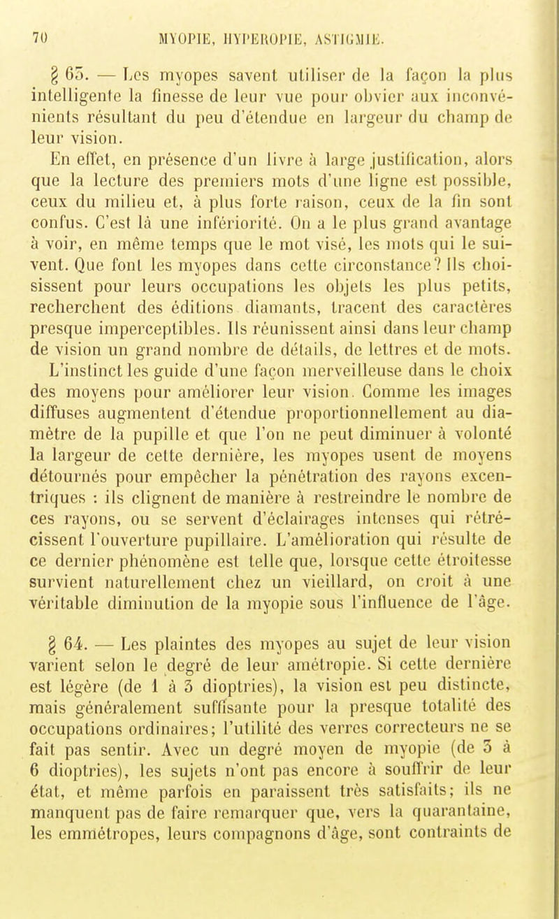 § 65. — Les myopes savent utiliser de la façon la plus intelligente la finesse de leur vue pour obvier aux inconvé- nients résultant du peu d'étendue en largeur du champ de leur vision. En effet, en présence d'un livre à large justification, alors que la lecture des premiers mots d'une ligne est possible, ceux du milieu et, à plus forte raison, ceux de la fin sont confus. C'est là une infériorité. On a le plus grand avantage à voir, en même temps que le mot visé, les mots qui le sui- vent. Que font les myopes dans cette circonstance? ils choi- sissent pour leurs occupations les objets les plus petits, recherchent des éditions diamants, tracent des caractères presque imperceptibles. Us réunissent ainsi dans leur champ de vision un grand nombre de détails, de lettres et de mots. L'instinct les guide d'une façon merveilleuse dans le choix des moyens pour améliorer leur vision. Comme les images diffuses augmentent d'étendue proportionnellement au dia- mètre de la pupille et que l'on ne peut diminuer à volonté la largeur de cette dernière, les myopes usent de moyens détournés pour empêcher la pénétration des rayons excen- triques : ils clignent de manière à restreindre le nombre de ces rayons, ou se servent d'éclairages intenses qui rétré- cissent l'ouverture pupillaire. L'amélioration qui résulte de ce dernier phénomène est telle que, lorsque cette étroitesse survient naturellement chez un vieillard, on croit à une véritable diminution de la myopie sous l'influence de l'âge. § 64. — Les plaintes des myopes au sujet de leur vision varient selon le degré de leur amétropie. Si cette dernière est légère (de 1 à 3 dioptries), la vision est peu distincte, mais généralement suffisante pour la presque totalité des occupations ordinaires; l'utilité des verres correcteurs ne se fait pas sentir. Avec un degré moyen de myopie (de 3 à 6 dioptries), les sujets n'ont pas encore à souffrir de leur état, et même parfois en paraissent très satisfaits; ils ne manquent pas de faire remarquer que, vers la quarantaine, les emmétropes, leurs compagnons d'âge, sont contraints de