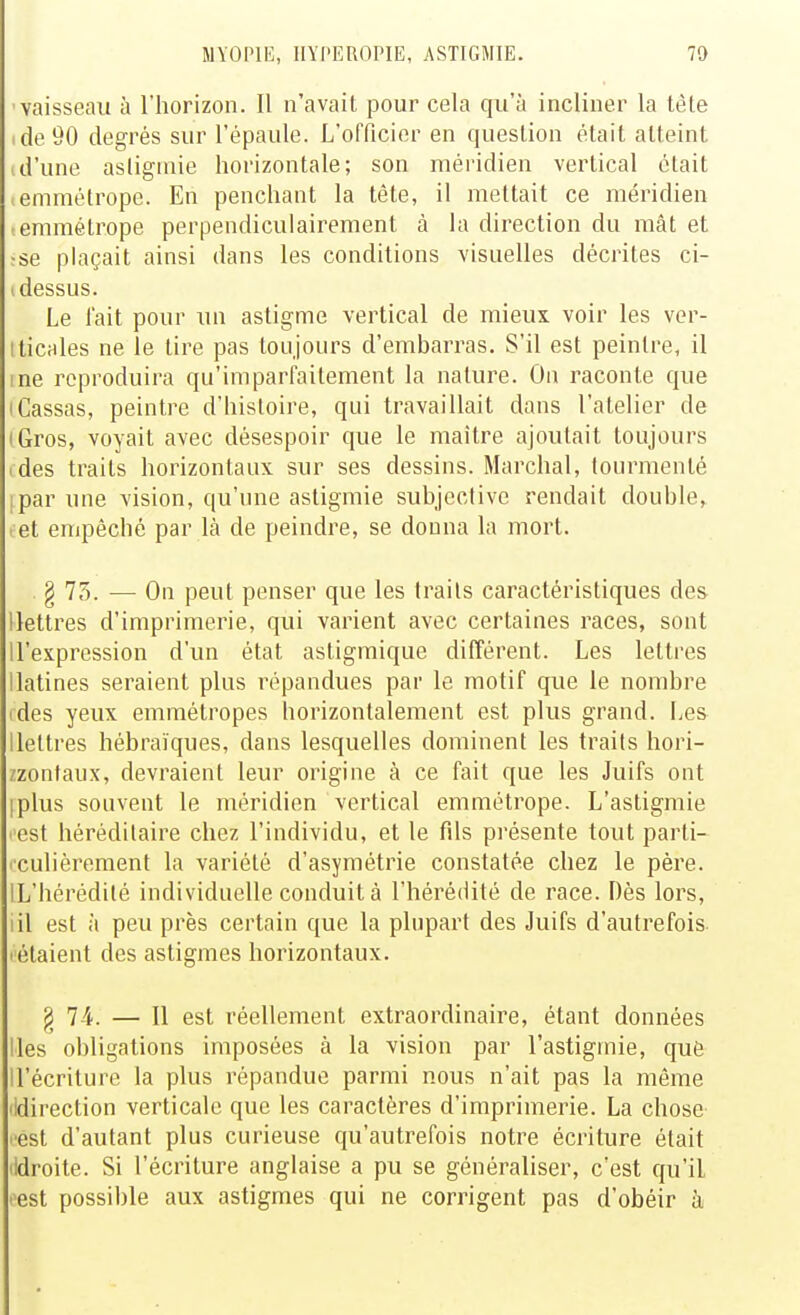 vaisseau à l'horizon. Il n'avait pour cela qu'à incliner la tète ide90 degrés sur l'épaule. L'officier en question était atteint d'une astigmie horizontale; son méridien vertical était emmétrope. En penchant la tête, il mettait ce méridien emmétrope perpendiculairement à la direction du mât et ;se plaçait ainsi dans les conditions visuelles décrites ci- 1 dessus. Le l'ait pour un astigme vertical de mieux voir les ver- iticales ne le tire pas toujours d'embarras. S'il est peintre, il me reproduira qu'imparfaitement la nature. On raconte que • Cassas, peintre d'histoire, qui travaillait dans l'atelier de iGros, voyait avec désespoir que le maître ajoutait toujours ides traits horizontaux sur ses dessins. Marchai, tourmenté ipar une vision, qu'une astigmie subjective rendait double, . et empêché par là de peindre, se donna la mort. § 75. — On peut penser que les traits caractéristiques des llettres d'imprimerie, qui varient avec certaines races, sont ll'expression d'un état astigmique différent. Les lettres llatines seraient plus répandues par le motif que le nombre ides yeux emmétropes horizontalement est plus grand. Les llettres hébraïques, dans lesquelles dominent les traits hori- /zontanx, devraient leur origine à ce fait que les Juifs ont iplus souvent le méridien vertical emmétrope. L'asligmie l'est héréditaire chez l'individu, et le fils présente tout parti- iculièrement la variété d'asymétrie constatée chez le père. IL'hérédité individuelle conduit à l'hérédité de race. Dès lors, lil est à peu près certain que la plupart des Juifs d'autrefois l'étaient des astigmes horizontaux. ^ 7-4. — Il est réellement extraordinaire, étant données Iles obligations imposées à la vision par l'astigniie, que ll'écriture la plus répandue parmi nous n'ait pas la môme lidirection verticale que les caractères d'imprimerie. La chose ■est d'autant plus curieuse qu'autrefois notre écriture était lidroite. Si l'écriture anglaise a pu se généraliser, c'est qu'il l'est possible aux astigmes qui ne corrigent pas d'obéir à