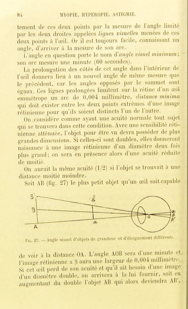 tement de ces deux points par la mesure de l'angle limité par les deux droites appelées lignes visuelles menées de ces deux points à l'œil. Or il est toujours facile, connaissant un angle, d'arriver à la mesure de son arc. i/angle en question porte le nom d'angle visuel minimum; son arc mesure une minute (60 secondes). La prolongation des côtés de cet angle dans l'intérieur de l'œil donnera lieu à un nouvel angle de même mesure que le précédent, car les angles opposés par le sommet sont égaux. Ces lignes prolongées limitent sur la rétine d'un œil emmétrope un arc de 0,004 millimètre, distance minima qui doit exister entre les deux points extrêmes d'une image rétinienne pour qu'ils soient distincts l'un de l'autre. On considère comme ayant une acuité normale tout sujet qui se trouvera dans cette condition. Avec une sensibilité réti- nienne, atténuée, l'objet pour être vu devra posséder de plus grandes dimensions. Si celles-ci sont doubles, elles donneront naissance à une image rétinienne d'un diamètre deux fois plus grand; on sera en présence alors d'une acuité réduite de moitié. On aurait la même acuité (1/2) si l'objet se trouvait à une distance moitié moindre. Soit AR (fig. 27) le plus petit objet qu'un œil soit capable Fir.. 27. — .^nglc visuel d'objels de grandeur et d'éloignement dii de voir à la distance OA. L'angle AOB sera d'une mmule et l'image rétinienne a p aura une largeur de 0,004 millimètre. Si cet œil perd de son acuité et qu'il ait besoin d'une image d'un diamètre double, on arrivera à la lui fournir, soit en imgmentani du double l'objet AB qui alors deviendra AB% •