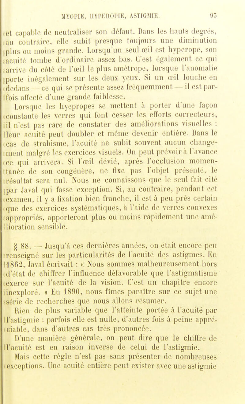 et capable de neutraliser son défaut. Dans les hauls degrés, au contraire, elle subit joresque toujours une diminution (phis ou moins grande. Lorsqu'un seul œil est byperope, son acuité tombe d'ordinaire assez bas. C'est également ce qui arrive du côté de l'œil le plus amétrope, lorsque l'anomalie [porte inégalement sur les deux yeux. Si un œil louche en itledans — ce qui se présente assez fréquemment — il est par- ifois ad'ecté d'une grande faiblesse. Lorsque les hyepropes se mettent à porter d'une façon (Constante les verres qui font cesser les efforts correcteurs, lil n'est pas rare de constater des améliorations visuelles : lleur acuité peut doubler et même devenir entière. Dans le . cas de strabisme, l'acuité ne subit souvent aucun change- iment malgré les exercices visuels. On peut prévoira l'avance ce qui arrivera. Si l'œil dévié, après l'occlusion momen- ttanée de son congénère, ne fixe pas l'objet présenté, le (résultat sera nul. Nous ne connaissons que le seul fait cité ipar Javal qui fasse exception. Si, au contraire, pendant cet ( examen, il y a fixation bien franche, il est à peu près certain ique des exercices systématiques, à l'aide de verres convexes appropriés, apporteront plus ou moins rapidement une amé- llioration sensible. § 88. — Jusqu'à ces dernières années, on était encore peu Irenseigné sur les particularités de l'acuité des astigmes. En H86'i, Javal écrivait : « Nous sommes malheureusement hors 1 d'état de chiffrer l'influence défavorable que l'astigmatisme lexerce sur l'acuité de la vision. C'est un chapitre encore iinexploré. » En 1890, nous fîmes paraître sur ce sujet une ■série de recherches que nous allons résumer. Rien de plus variable que l'atteinte portée à l'acuité par ll'astigmie : parfois elle est nulle, d'autres fois à peine appré- iciable, dans d'autres cas très prononcée. D'une manière générale, on peut dire que le chiffre de 1 l'acuité est en raison inverse de celui de l'astigmie. Mais cette règle n'est pas sans présenter de nombreuses ■ exceptions. Une acuité entière peut exister avec une asiigmie